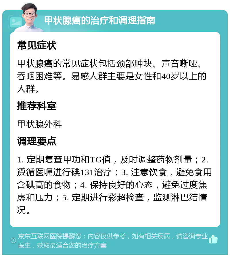 甲状腺癌的治疗和调理指南 常见症状 甲状腺癌的常见症状包括颈部肿块、声音嘶哑、吞咽困难等。易感人群主要是女性和40岁以上的人群。 推荐科室 甲状腺外科 调理要点 1. 定期复查甲功和TG值，及时调整药物剂量；2. 遵循医嘱进行碘131治疗；3. 注意饮食，避免食用含碘高的食物；4. 保持良好的心态，避免过度焦虑和压力；5. 定期进行彩超检查，监测淋巴结情况。