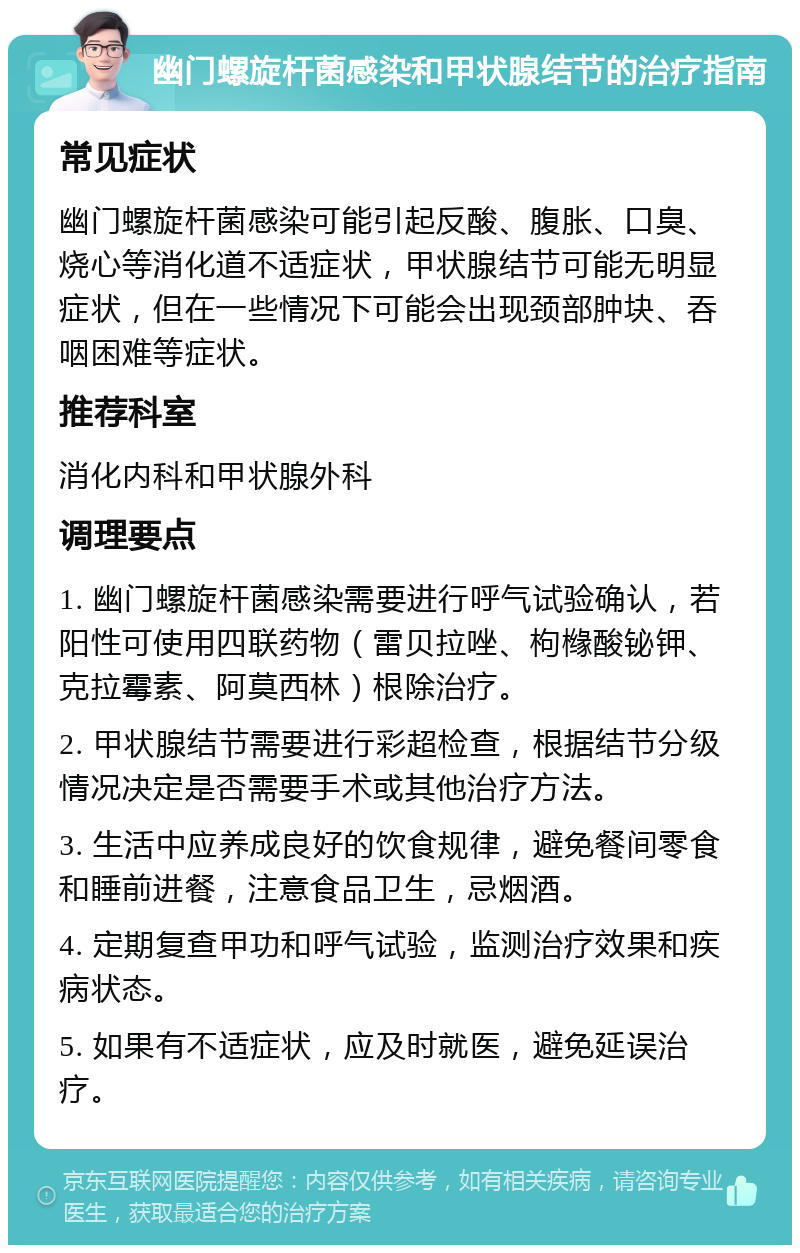 幽门螺旋杆菌感染和甲状腺结节的治疗指南 常见症状 幽门螺旋杆菌感染可能引起反酸、腹胀、口臭、烧心等消化道不适症状，甲状腺结节可能无明显症状，但在一些情况下可能会出现颈部肿块、吞咽困难等症状。 推荐科室 消化内科和甲状腺外科 调理要点 1. 幽门螺旋杆菌感染需要进行呼气试验确认，若阳性可使用四联药物（雷贝拉唑、枸橼酸铋钾、克拉霉素、阿莫西林）根除治疗。 2. 甲状腺结节需要进行彩超检查，根据结节分级情况决定是否需要手术或其他治疗方法。 3. 生活中应养成良好的饮食规律，避免餐间零食和睡前进餐，注意食品卫生，忌烟酒。 4. 定期复查甲功和呼气试验，监测治疗效果和疾病状态。 5. 如果有不适症状，应及时就医，避免延误治疗。