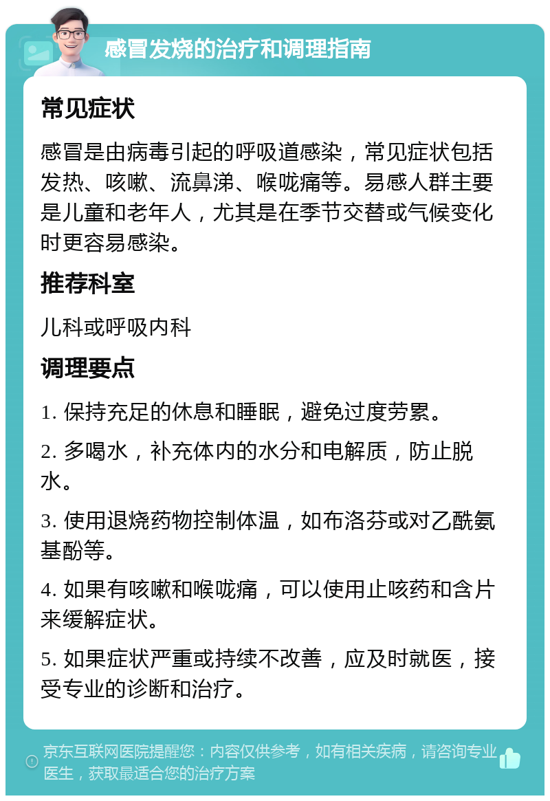 感冒发烧的治疗和调理指南 常见症状 感冒是由病毒引起的呼吸道感染，常见症状包括发热、咳嗽、流鼻涕、喉咙痛等。易感人群主要是儿童和老年人，尤其是在季节交替或气候变化时更容易感染。 推荐科室 儿科或呼吸内科 调理要点 1. 保持充足的休息和睡眠，避免过度劳累。 2. 多喝水，补充体内的水分和电解质，防止脱水。 3. 使用退烧药物控制体温，如布洛芬或对乙酰氨基酚等。 4. 如果有咳嗽和喉咙痛，可以使用止咳药和含片来缓解症状。 5. 如果症状严重或持续不改善，应及时就医，接受专业的诊断和治疗。