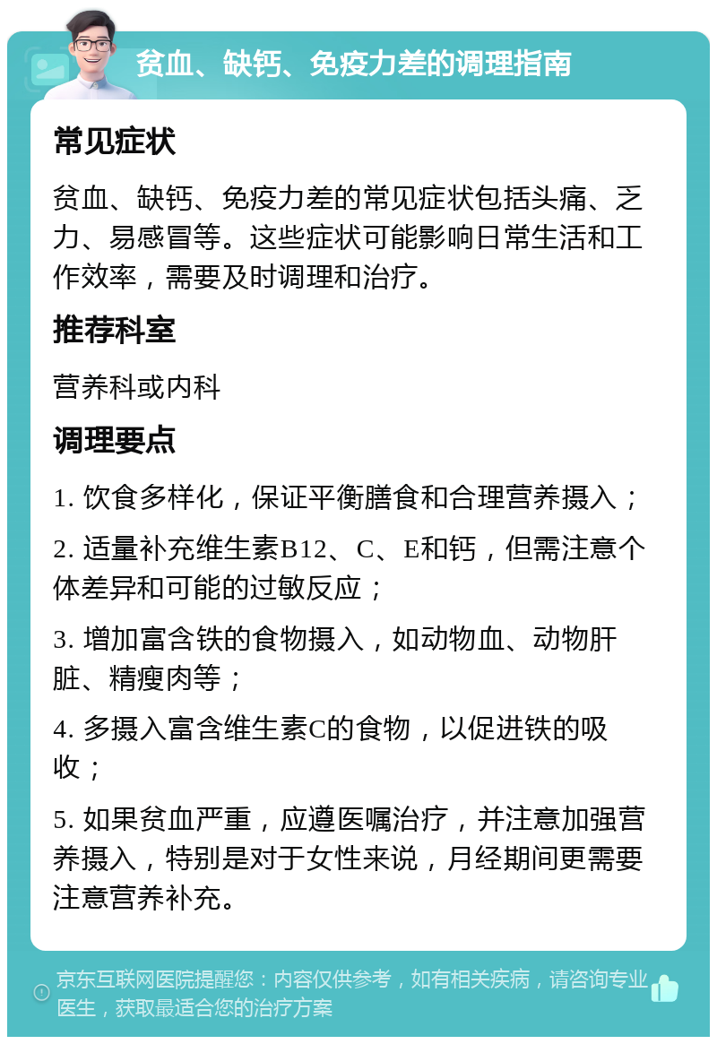 贫血、缺钙、免疫力差的调理指南 常见症状 贫血、缺钙、免疫力差的常见症状包括头痛、乏力、易感冒等。这些症状可能影响日常生活和工作效率，需要及时调理和治疗。 推荐科室 营养科或内科 调理要点 1. 饮食多样化，保证平衡膳食和合理营养摄入； 2. 适量补充维生素B12、C、E和钙，但需注意个体差异和可能的过敏反应； 3. 增加富含铁的食物摄入，如动物血、动物肝脏、精瘦肉等； 4. 多摄入富含维生素C的食物，以促进铁的吸收； 5. 如果贫血严重，应遵医嘱治疗，并注意加强营养摄入，特别是对于女性来说，月经期间更需要注意营养补充。