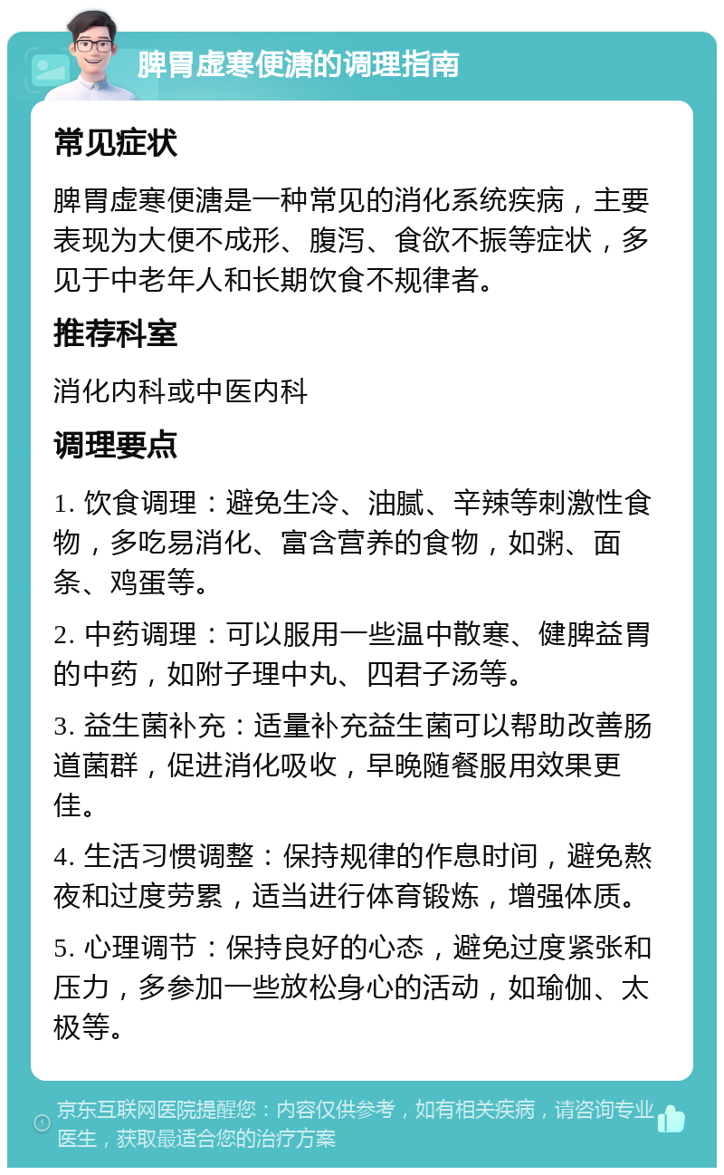 脾胃虚寒便溏的调理指南 常见症状 脾胃虚寒便溏是一种常见的消化系统疾病，主要表现为大便不成形、腹泻、食欲不振等症状，多见于中老年人和长期饮食不规律者。 推荐科室 消化内科或中医内科 调理要点 1. 饮食调理：避免生冷、油腻、辛辣等刺激性食物，多吃易消化、富含营养的食物，如粥、面条、鸡蛋等。 2. 中药调理：可以服用一些温中散寒、健脾益胃的中药，如附子理中丸、四君子汤等。 3. 益生菌补充：适量补充益生菌可以帮助改善肠道菌群，促进消化吸收，早晚随餐服用效果更佳。 4. 生活习惯调整：保持规律的作息时间，避免熬夜和过度劳累，适当进行体育锻炼，增强体质。 5. 心理调节：保持良好的心态，避免过度紧张和压力，多参加一些放松身心的活动，如瑜伽、太极等。