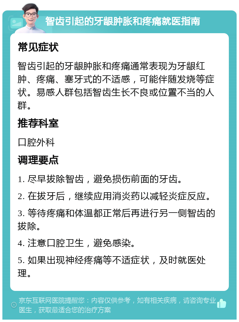 智齿引起的牙龈肿胀和疼痛就医指南 常见症状 智齿引起的牙龈肿胀和疼痛通常表现为牙龈红肿、疼痛、塞牙式的不适感，可能伴随发烧等症状。易感人群包括智齿生长不良或位置不当的人群。 推荐科室 口腔外科 调理要点 1. 尽早拔除智齿，避免损伤前面的牙齿。 2. 在拔牙后，继续应用消炎药以减轻炎症反应。 3. 等待疼痛和体温都正常后再进行另一侧智齿的拔除。 4. 注意口腔卫生，避免感染。 5. 如果出现神经疼痛等不适症状，及时就医处理。