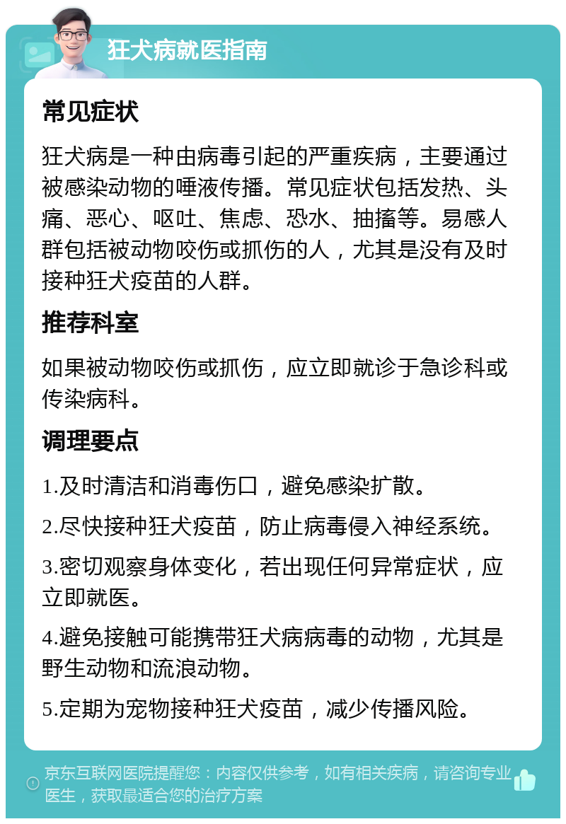 狂犬病就医指南 常见症状 狂犬病是一种由病毒引起的严重疾病，主要通过被感染动物的唾液传播。常见症状包括发热、头痛、恶心、呕吐、焦虑、恐水、抽搐等。易感人群包括被动物咬伤或抓伤的人，尤其是没有及时接种狂犬疫苗的人群。 推荐科室 如果被动物咬伤或抓伤，应立即就诊于急诊科或传染病科。 调理要点 1.及时清洁和消毒伤口，避免感染扩散。 2.尽快接种狂犬疫苗，防止病毒侵入神经系统。 3.密切观察身体变化，若出现任何异常症状，应立即就医。 4.避免接触可能携带狂犬病病毒的动物，尤其是野生动物和流浪动物。 5.定期为宠物接种狂犬疫苗，减少传播风险。