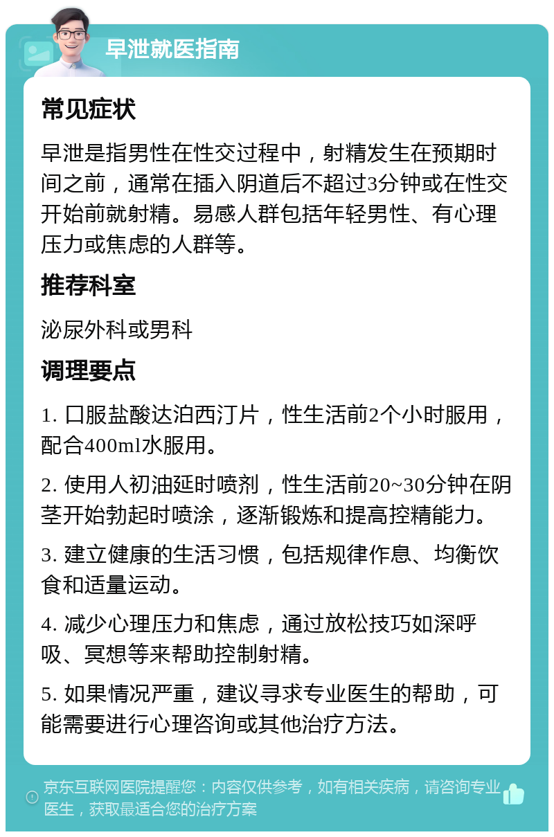 早泄就医指南 常见症状 早泄是指男性在性交过程中，射精发生在预期时间之前，通常在插入阴道后不超过3分钟或在性交开始前就射精。易感人群包括年轻男性、有心理压力或焦虑的人群等。 推荐科室 泌尿外科或男科 调理要点 1. 口服盐酸达泊西汀片，性生活前2个小时服用，配合400ml水服用。 2. 使用人初油延时喷剂，性生活前20~30分钟在阴茎开始勃起时喷涂，逐渐锻炼和提高控精能力。 3. 建立健康的生活习惯，包括规律作息、均衡饮食和适量运动。 4. 减少心理压力和焦虑，通过放松技巧如深呼吸、冥想等来帮助控制射精。 5. 如果情况严重，建议寻求专业医生的帮助，可能需要进行心理咨询或其他治疗方法。