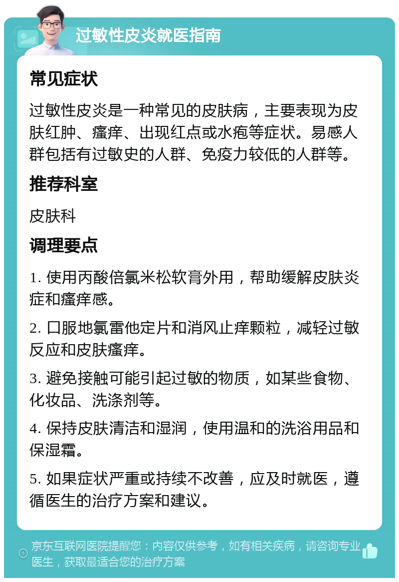 过敏性皮炎就医指南 常见症状 过敏性皮炎是一种常见的皮肤病，主要表现为皮肤红肿、瘙痒、出现红点或水疱等症状。易感人群包括有过敏史的人群、免疫力较低的人群等。 推荐科室 皮肤科 调理要点 1. 使用丙酸倍氯米松软膏外用，帮助缓解皮肤炎症和瘙痒感。 2. 口服地氯雷他定片和消风止痒颗粒，减轻过敏反应和皮肤瘙痒。 3. 避免接触可能引起过敏的物质，如某些食物、化妆品、洗涤剂等。 4. 保持皮肤清洁和湿润，使用温和的洗浴用品和保湿霜。 5. 如果症状严重或持续不改善，应及时就医，遵循医生的治疗方案和建议。