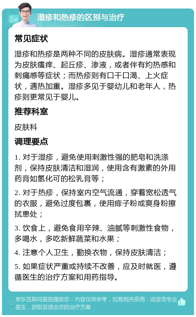 湿疹和热疹的区别与治疗 常见症状 湿疹和热疹是两种不同的皮肤病。湿疹通常表现为皮肤瘙痒、起丘疹、渗液，或者伴有灼热感和刺痛感等症状；而热疹则有口干口渴、上火症状，遇热加重。湿疹多见于婴幼儿和老年人，热疹则更常见于婴儿。 推荐科室 皮肤科 调理要点 1. 对于湿疹，避免使用刺激性强的肥皂和洗涤剂，保持皮肤清洁和湿润，使用含有激素的外用药膏如氢化可的松乳膏等； 2. 对于热疹，保持室内空气流通，穿着宽松透气的衣服，避免过度包裹，使用痱子粉或爽身粉擦拭患处； 3. 饮食上，避免食用辛辣、油腻等刺激性食物，多喝水，多吃新鲜蔬菜和水果； 4. 注意个人卫生，勤换衣物，保持皮肤清洁； 5. 如果症状严重或持续不改善，应及时就医，遵循医生的治疗方案和用药指导。