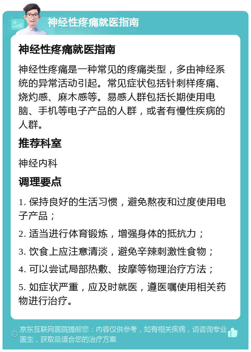 神经性疼痛就医指南 神经性疼痛就医指南 神经性疼痛是一种常见的疼痛类型，多由神经系统的异常活动引起。常见症状包括针刺样疼痛、烧灼感、麻木感等。易感人群包括长期使用电脑、手机等电子产品的人群，或者有慢性疾病的人群。 推荐科室 神经内科 调理要点 1. 保持良好的生活习惯，避免熬夜和过度使用电子产品； 2. 适当进行体育锻炼，增强身体的抵抗力； 3. 饮食上应注意清淡，避免辛辣刺激性食物； 4. 可以尝试局部热敷、按摩等物理治疗方法； 5. 如症状严重，应及时就医，遵医嘱使用相关药物进行治疗。