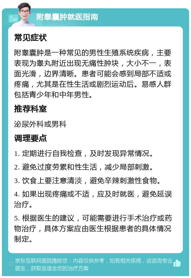 附睾囊肿就医指南 常见症状 附睾囊肿是一种常见的男性生殖系统疾病，主要表现为睾丸附近出现无痛性肿块，大小不一，表面光滑，边界清晰。患者可能会感到局部不适或疼痛，尤其是在性生活或剧烈运动后。易感人群包括青少年和中年男性。 推荐科室 泌尿外科或男科 调理要点 1. 定期进行自我检查，及时发现异常情况。 2. 避免过度劳累和性生活，减少局部刺激。 3. 饮食上要注意清淡，避免辛辣刺激性食物。 4. 如果出现疼痛或不适，应及时就医，避免延误治疗。 5. 根据医生的建议，可能需要进行手术治疗或药物治疗，具体方案应由医生根据患者的具体情况制定。