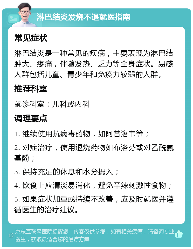 淋巴结炎发烧不退就医指南 常见症状 淋巴结炎是一种常见的疾病，主要表现为淋巴结肿大、疼痛，伴随发热、乏力等全身症状。易感人群包括儿童、青少年和免疫力较弱的人群。 推荐科室 就诊科室：儿科或内科 调理要点 1. 继续使用抗病毒药物，如阿昔洛韦等； 2. 对症治疗，使用退烧药物如布洛芬或对乙酰氨基酚； 3. 保持充足的休息和水分摄入； 4. 饮食上应清淡易消化，避免辛辣刺激性食物； 5. 如果症状加重或持续不改善，应及时就医并遵循医生的治疗建议。