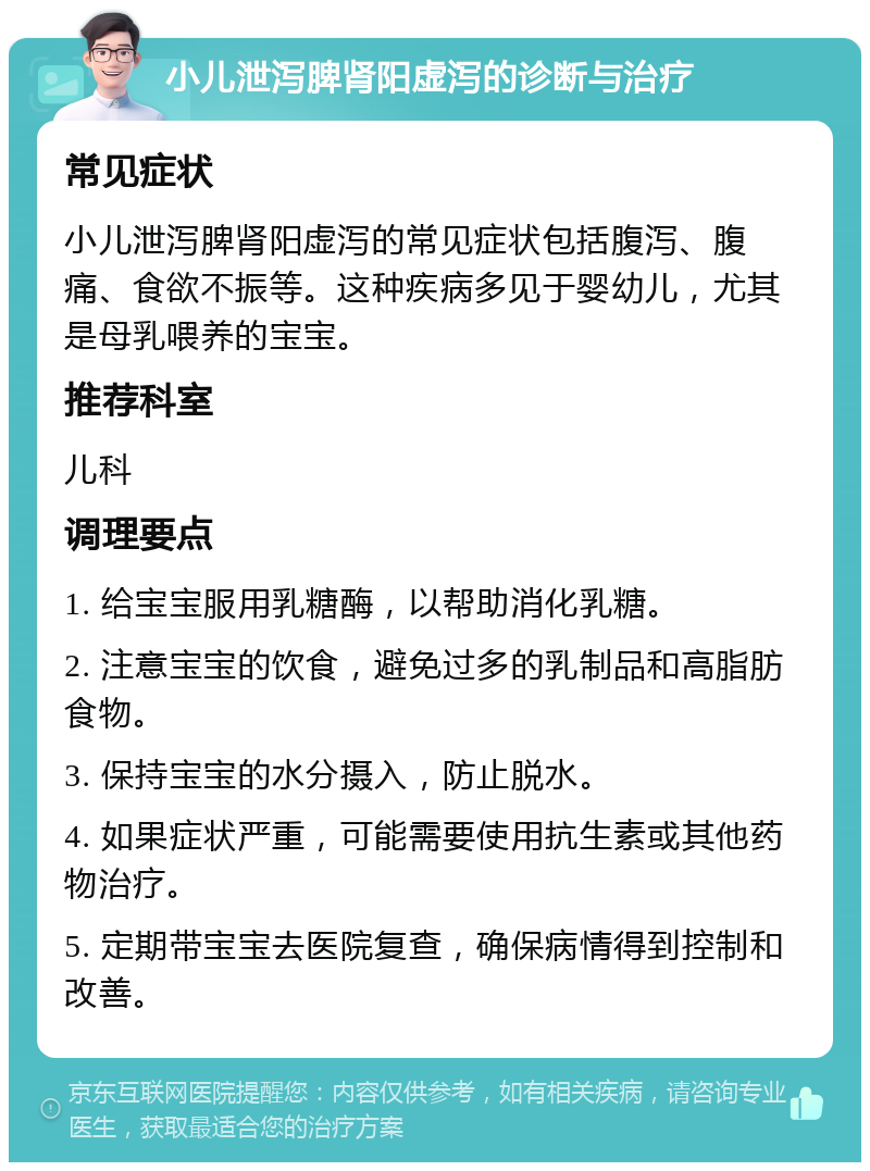 小儿泄泻脾肾阳虚泻的诊断与治疗 常见症状 小儿泄泻脾肾阳虚泻的常见症状包括腹泻、腹痛、食欲不振等。这种疾病多见于婴幼儿，尤其是母乳喂养的宝宝。 推荐科室 儿科 调理要点 1. 给宝宝服用乳糖酶，以帮助消化乳糖。 2. 注意宝宝的饮食，避免过多的乳制品和高脂肪食物。 3. 保持宝宝的水分摄入，防止脱水。 4. 如果症状严重，可能需要使用抗生素或其他药物治疗。 5. 定期带宝宝去医院复查，确保病情得到控制和改善。