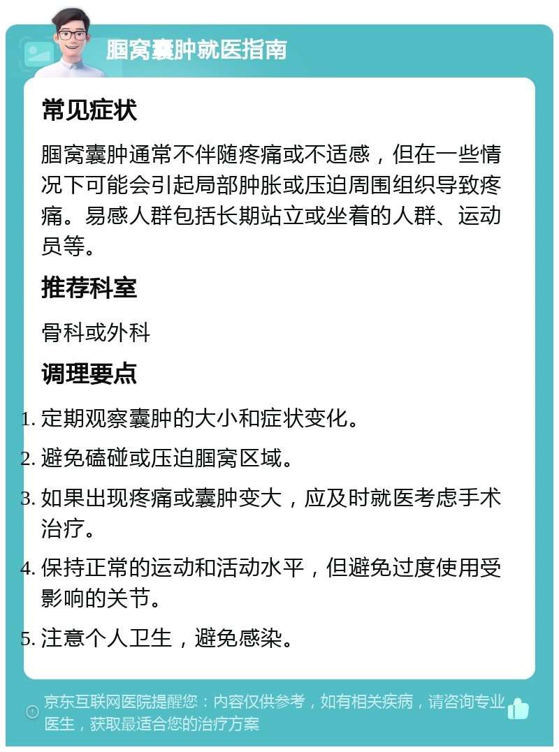 腘窝囊肿就医指南 常见症状 腘窝囊肿通常不伴随疼痛或不适感，但在一些情况下可能会引起局部肿胀或压迫周围组织导致疼痛。易感人群包括长期站立或坐着的人群、运动员等。 推荐科室 骨科或外科 调理要点 定期观察囊肿的大小和症状变化。 避免磕碰或压迫腘窝区域。 如果出现疼痛或囊肿变大，应及时就医考虑手术治疗。 保持正常的运动和活动水平，但避免过度使用受影响的关节。 注意个人卫生，避免感染。