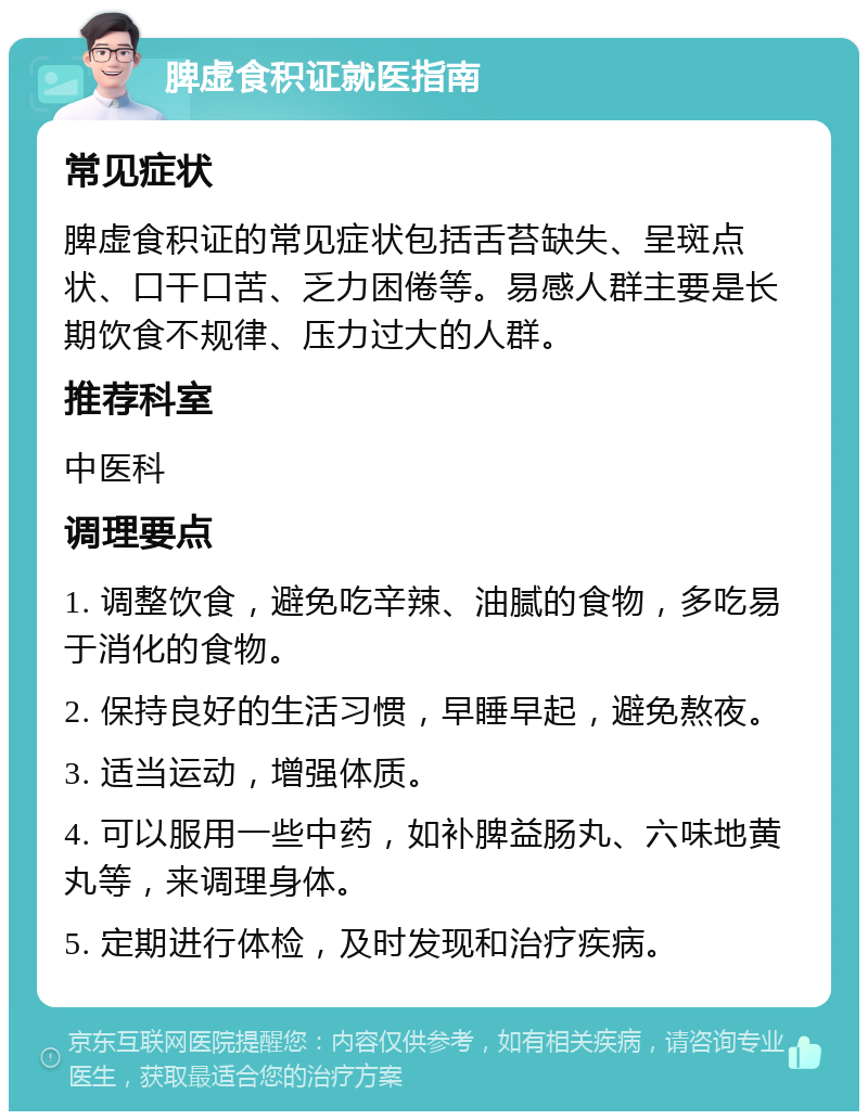 脾虚食积证就医指南 常见症状 脾虚食积证的常见症状包括舌苔缺失、呈斑点状、口干口苦、乏力困倦等。易感人群主要是长期饮食不规律、压力过大的人群。 推荐科室 中医科 调理要点 1. 调整饮食，避免吃辛辣、油腻的食物，多吃易于消化的食物。 2. 保持良好的生活习惯，早睡早起，避免熬夜。 3. 适当运动，增强体质。 4. 可以服用一些中药，如补脾益肠丸、六味地黄丸等，来调理身体。 5. 定期进行体检，及时发现和治疗疾病。