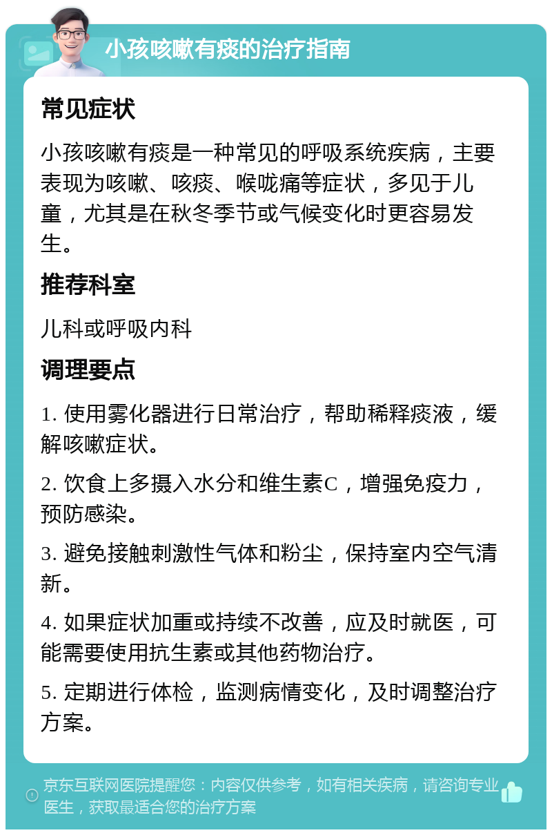 小孩咳嗽有痰的治疗指南 常见症状 小孩咳嗽有痰是一种常见的呼吸系统疾病，主要表现为咳嗽、咳痰、喉咙痛等症状，多见于儿童，尤其是在秋冬季节或气候变化时更容易发生。 推荐科室 儿科或呼吸内科 调理要点 1. 使用雾化器进行日常治疗，帮助稀释痰液，缓解咳嗽症状。 2. 饮食上多摄入水分和维生素C，增强免疫力，预防感染。 3. 避免接触刺激性气体和粉尘，保持室内空气清新。 4. 如果症状加重或持续不改善，应及时就医，可能需要使用抗生素或其他药物治疗。 5. 定期进行体检，监测病情变化，及时调整治疗方案。