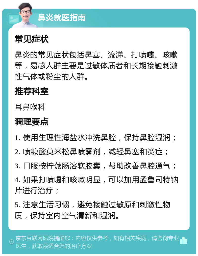 鼻炎就医指南 常见症状 鼻炎的常见症状包括鼻塞、流涕、打喷嚏、咳嗽等，易感人群主要是过敏体质者和长期接触刺激性气体或粉尘的人群。 推荐科室 耳鼻喉科 调理要点 1. 使用生理性海盐水冲洗鼻腔，保持鼻腔湿润； 2. 喷糠酸莫米松鼻喷雾剂，减轻鼻塞和炎症； 3. 口服桉柠蒎肠溶软胶囊，帮助改善鼻腔通气； 4. 如果打喷嚏和咳嗽明显，可以加用孟鲁司特钠片进行治疗； 5. 注意生活习惯，避免接触过敏原和刺激性物质，保持室内空气清新和湿润。