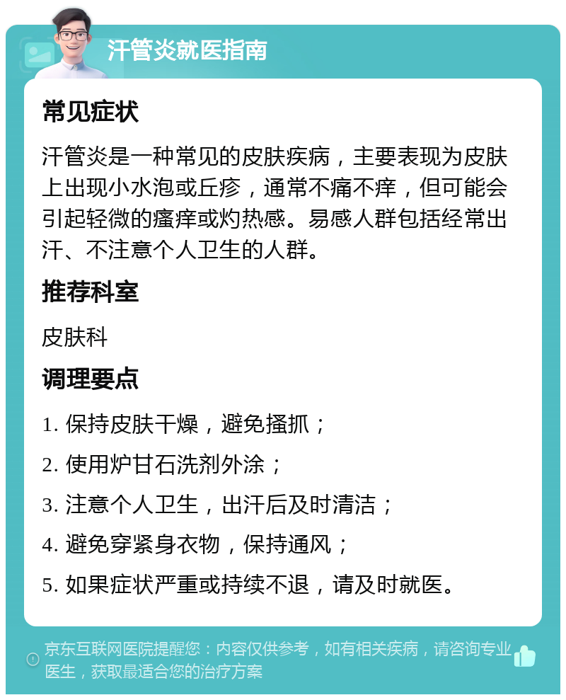 汗管炎就医指南 常见症状 汗管炎是一种常见的皮肤疾病，主要表现为皮肤上出现小水泡或丘疹，通常不痛不痒，但可能会引起轻微的瘙痒或灼热感。易感人群包括经常出汗、不注意个人卫生的人群。 推荐科室 皮肤科 调理要点 1. 保持皮肤干燥，避免搔抓； 2. 使用炉甘石洗剂外涂； 3. 注意个人卫生，出汗后及时清洁； 4. 避免穿紧身衣物，保持通风； 5. 如果症状严重或持续不退，请及时就医。