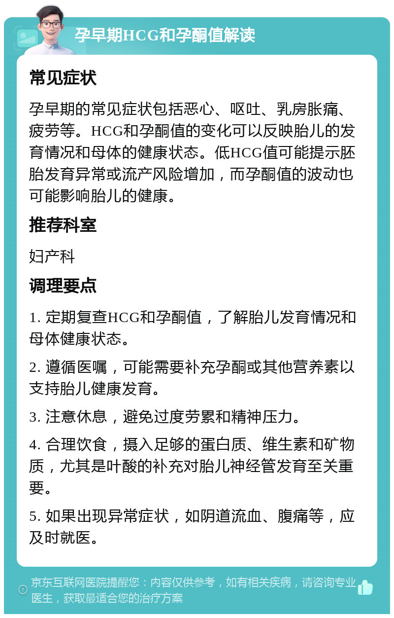 孕早期HCG和孕酮值解读 常见症状 孕早期的常见症状包括恶心、呕吐、乳房胀痛、疲劳等。HCG和孕酮值的变化可以反映胎儿的发育情况和母体的健康状态。低HCG值可能提示胚胎发育异常或流产风险增加，而孕酮值的波动也可能影响胎儿的健康。 推荐科室 妇产科 调理要点 1. 定期复查HCG和孕酮值，了解胎儿发育情况和母体健康状态。 2. 遵循医嘱，可能需要补充孕酮或其他营养素以支持胎儿健康发育。 3. 注意休息，避免过度劳累和精神压力。 4. 合理饮食，摄入足够的蛋白质、维生素和矿物质，尤其是叶酸的补充对胎儿神经管发育至关重要。 5. 如果出现异常症状，如阴道流血、腹痛等，应及时就医。