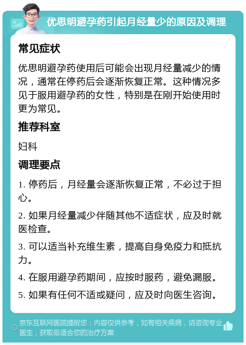 优思明避孕药引起月经量少的原因及调理 常见症状 优思明避孕药使用后可能会出现月经量减少的情况，通常在停药后会逐渐恢复正常。这种情况多见于服用避孕药的女性，特别是在刚开始使用时更为常见。 推荐科室 妇科 调理要点 1. 停药后，月经量会逐渐恢复正常，不必过于担心。 2. 如果月经量减少伴随其他不适症状，应及时就医检查。 3. 可以适当补充维生素，提高自身免疫力和抵抗力。 4. 在服用避孕药期间，应按时服药，避免漏服。 5. 如果有任何不适或疑问，应及时向医生咨询。