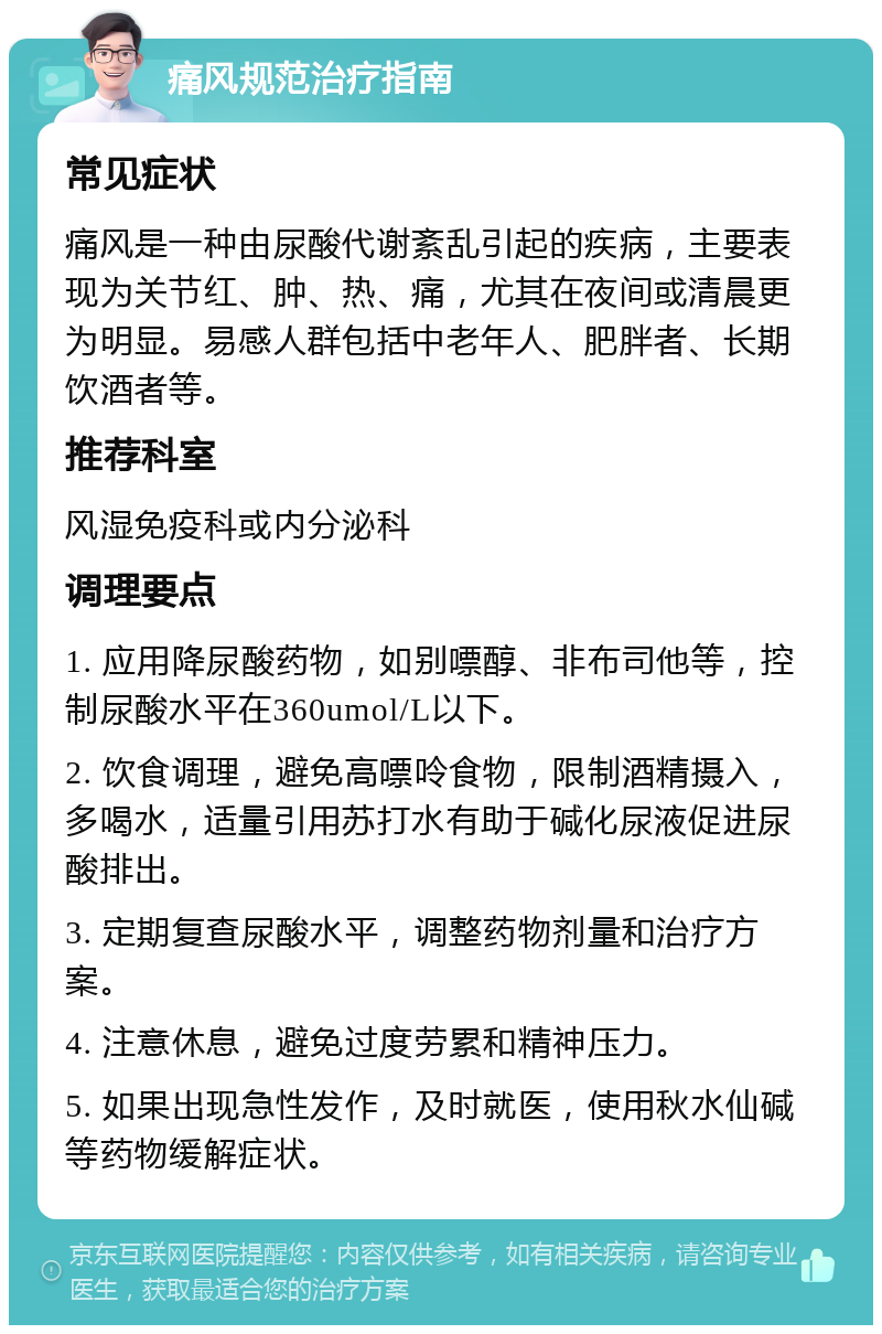 痛风规范治疗指南 常见症状 痛风是一种由尿酸代谢紊乱引起的疾病，主要表现为关节红、肿、热、痛，尤其在夜间或清晨更为明显。易感人群包括中老年人、肥胖者、长期饮酒者等。 推荐科室 风湿免疫科或内分泌科 调理要点 1. 应用降尿酸药物，如别嘌醇、非布司他等，控制尿酸水平在360umol/L以下。 2. 饮食调理，避免高嘌呤食物，限制酒精摄入，多喝水，适量引用苏打水有助于碱化尿液促进尿酸排出。 3. 定期复查尿酸水平，调整药物剂量和治疗方案。 4. 注意休息，避免过度劳累和精神压力。 5. 如果出现急性发作，及时就医，使用秋水仙碱等药物缓解症状。