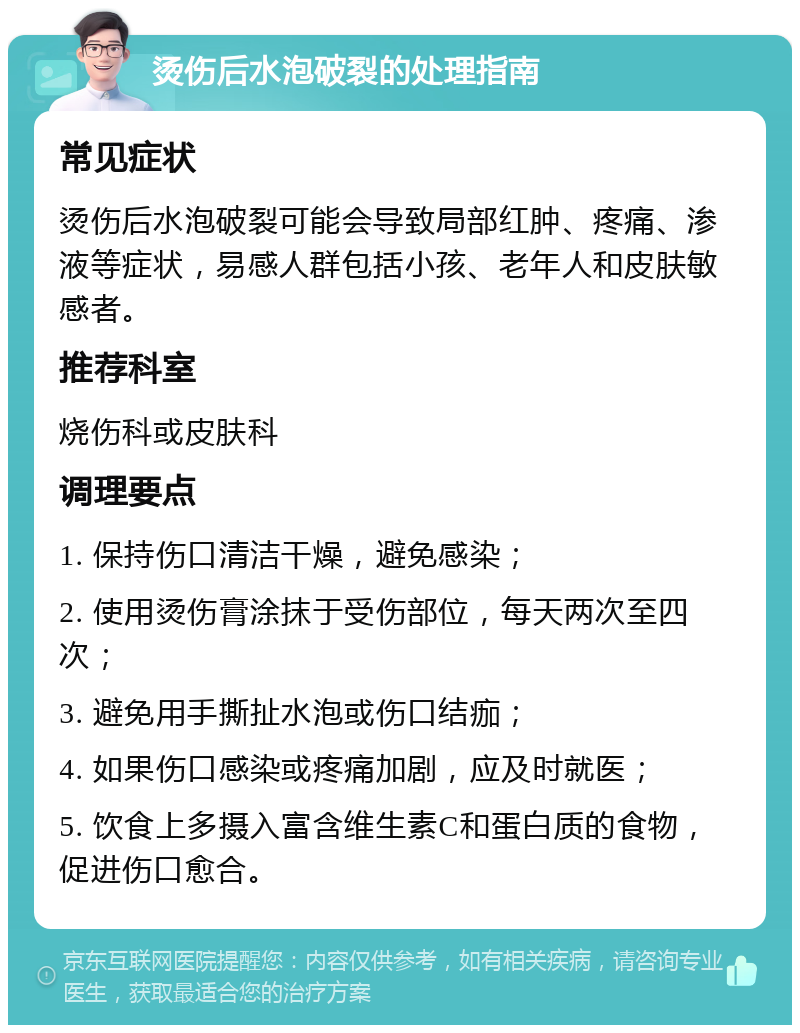 烫伤后水泡破裂的处理指南 常见症状 烫伤后水泡破裂可能会导致局部红肿、疼痛、渗液等症状，易感人群包括小孩、老年人和皮肤敏感者。 推荐科室 烧伤科或皮肤科 调理要点 1. 保持伤口清洁干燥，避免感染； 2. 使用烫伤膏涂抹于受伤部位，每天两次至四次； 3. 避免用手撕扯水泡或伤口结痂； 4. 如果伤口感染或疼痛加剧，应及时就医； 5. 饮食上多摄入富含维生素C和蛋白质的食物，促进伤口愈合。