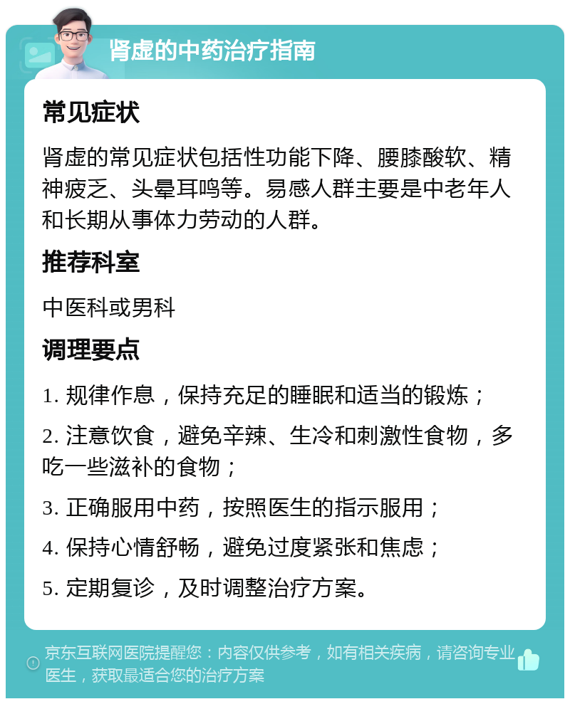 肾虚的中药治疗指南 常见症状 肾虚的常见症状包括性功能下降、腰膝酸软、精神疲乏、头晕耳鸣等。易感人群主要是中老年人和长期从事体力劳动的人群。 推荐科室 中医科或男科 调理要点 1. 规律作息，保持充足的睡眠和适当的锻炼； 2. 注意饮食，避免辛辣、生冷和刺激性食物，多吃一些滋补的食物； 3. 正确服用中药，按照医生的指示服用； 4. 保持心情舒畅，避免过度紧张和焦虑； 5. 定期复诊，及时调整治疗方案。