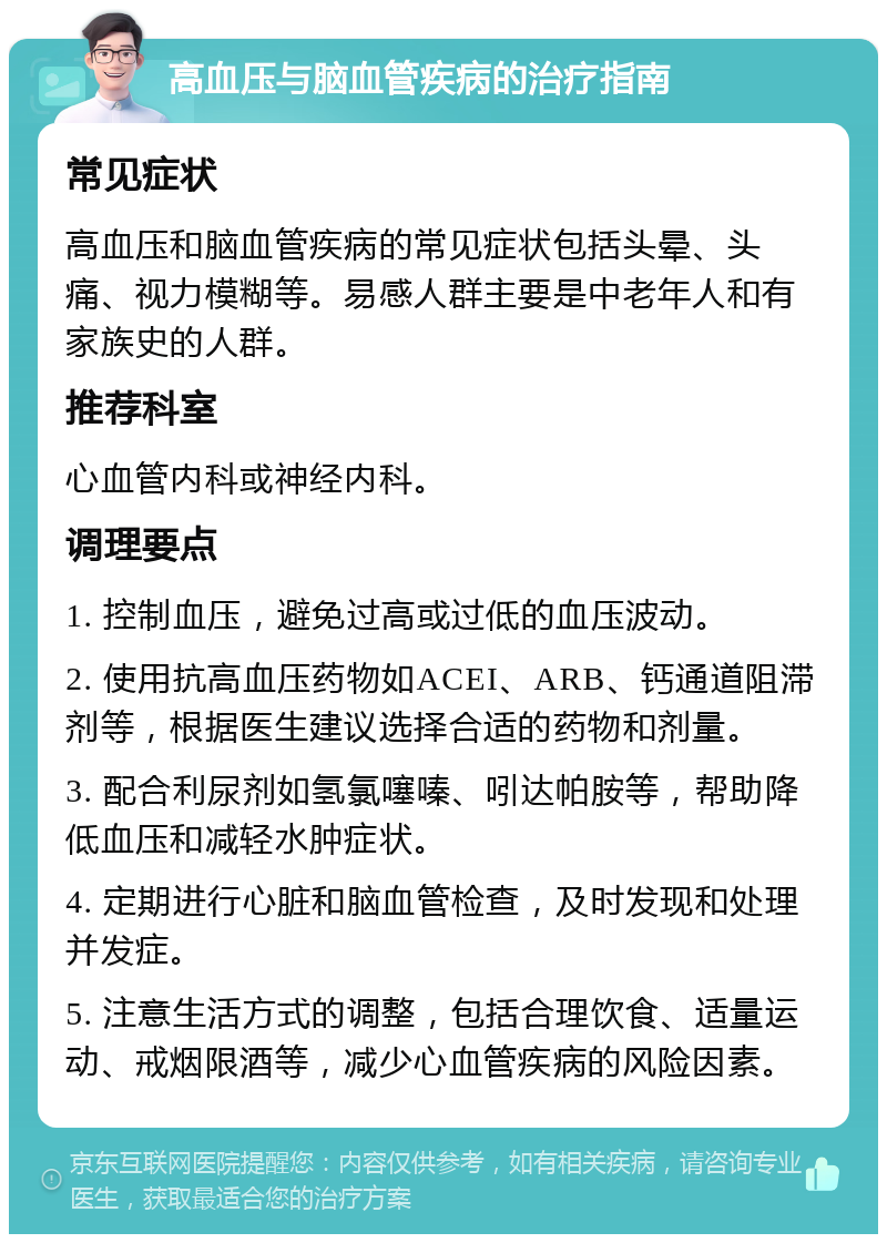 高血压与脑血管疾病的治疗指南 常见症状 高血压和脑血管疾病的常见症状包括头晕、头痛、视力模糊等。易感人群主要是中老年人和有家族史的人群。 推荐科室 心血管内科或神经内科。 调理要点 1. 控制血压，避免过高或过低的血压波动。 2. 使用抗高血压药物如ACEI、ARB、钙通道阻滞剂等，根据医生建议选择合适的药物和剂量。 3. 配合利尿剂如氢氯噻嗪、吲达帕胺等，帮助降低血压和减轻水肿症状。 4. 定期进行心脏和脑血管检查，及时发现和处理并发症。 5. 注意生活方式的调整，包括合理饮食、适量运动、戒烟限酒等，减少心血管疾病的风险因素。