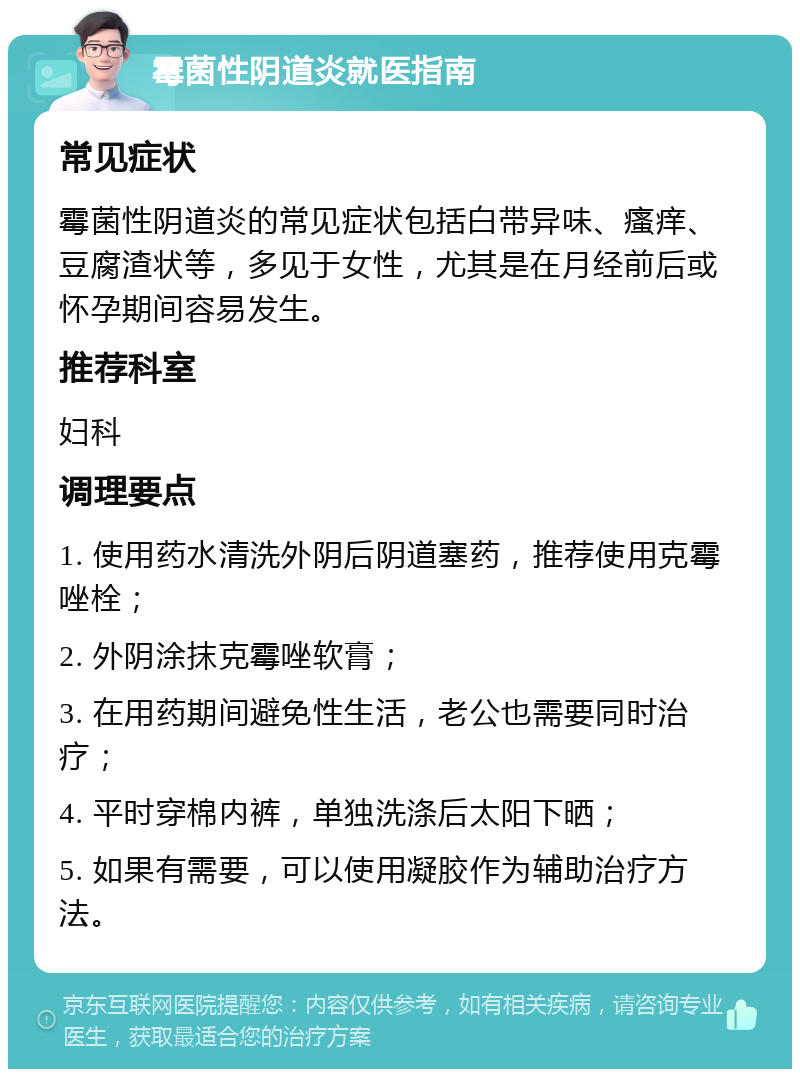 霉菌性阴道炎就医指南 常见症状 霉菌性阴道炎的常见症状包括白带异味、瘙痒、豆腐渣状等，多见于女性，尤其是在月经前后或怀孕期间容易发生。 推荐科室 妇科 调理要点 1. 使用药水清洗外阴后阴道塞药，推荐使用克霉唑栓； 2. 外阴涂抹克霉唑软膏； 3. 在用药期间避免性生活，老公也需要同时治疗； 4. 平时穿棉内裤，单独洗涤后太阳下晒； 5. 如果有需要，可以使用凝胶作为辅助治疗方法。