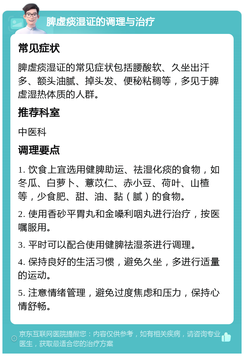 脾虚痰湿证的调理与治疗 常见症状 脾虚痰湿证的常见症状包括腰酸软、久坐出汗多、额头油腻、掉头发、便秘粘稠等，多见于脾虚湿热体质的人群。 推荐科室 中医科 调理要点 1. 饮食上宜选用健脾助运、祛湿化痰的食物，如冬瓜、白萝卜、薏苡仁、赤小豆、荷叶、山楂等，少食肥、甜、油、黏（腻）的食物。 2. 使用香砂平胃丸和金嗓利咽丸进行治疗，按医嘱服用。 3. 平时可以配合使用健脾祛湿茶进行调理。 4. 保持良好的生活习惯，避免久坐，多进行适量的运动。 5. 注意情绪管理，避免过度焦虑和压力，保持心情舒畅。