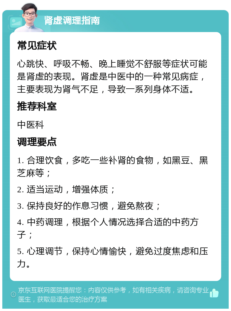 肾虚调理指南 常见症状 心跳快、呼吸不畅、晚上睡觉不舒服等症状可能是肾虚的表现。肾虚是中医中的一种常见病症，主要表现为肾气不足，导致一系列身体不适。 推荐科室 中医科 调理要点 1. 合理饮食，多吃一些补肾的食物，如黑豆、黑芝麻等； 2. 适当运动，增强体质； 3. 保持良好的作息习惯，避免熬夜； 4. 中药调理，根据个人情况选择合适的中药方子； 5. 心理调节，保持心情愉快，避免过度焦虑和压力。