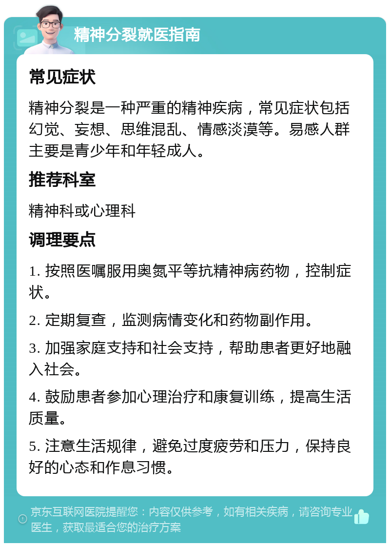 精神分裂就医指南 常见症状 精神分裂是一种严重的精神疾病，常见症状包括幻觉、妄想、思维混乱、情感淡漠等。易感人群主要是青少年和年轻成人。 推荐科室 精神科或心理科 调理要点 1. 按照医嘱服用奥氮平等抗精神病药物，控制症状。 2. 定期复查，监测病情变化和药物副作用。 3. 加强家庭支持和社会支持，帮助患者更好地融入社会。 4. 鼓励患者参加心理治疗和康复训练，提高生活质量。 5. 注意生活规律，避免过度疲劳和压力，保持良好的心态和作息习惯。