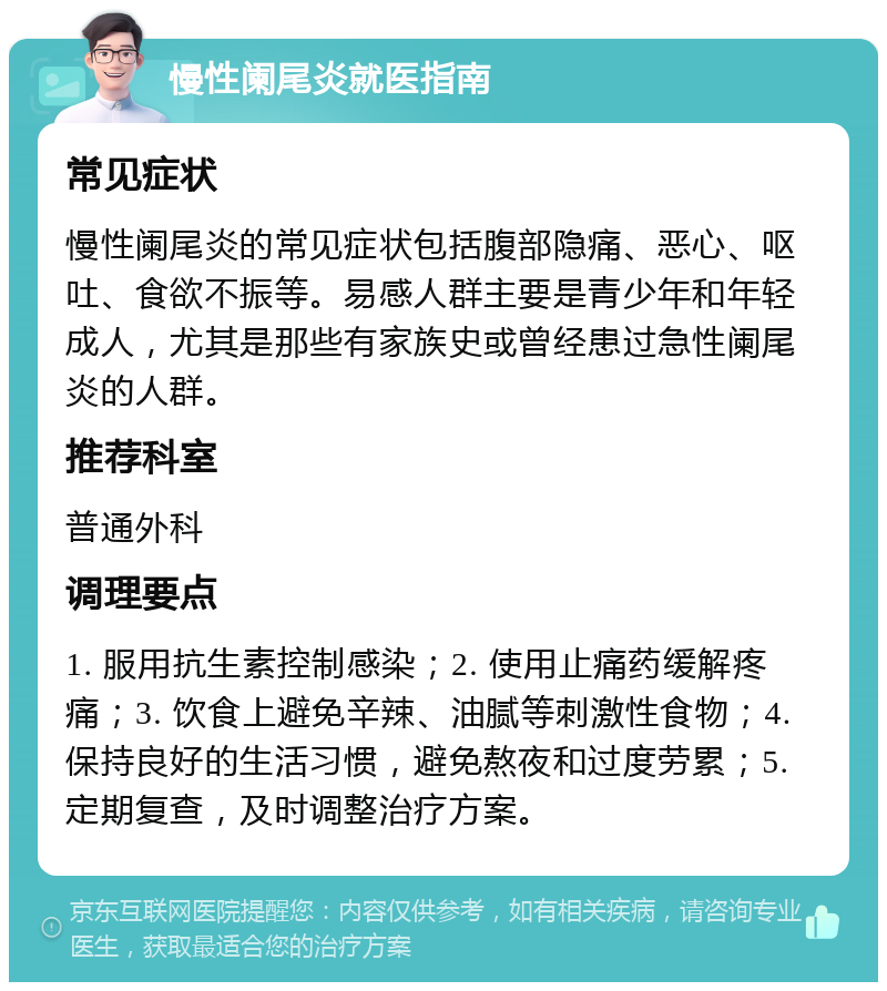 慢性阑尾炎就医指南 常见症状 慢性阑尾炎的常见症状包括腹部隐痛、恶心、呕吐、食欲不振等。易感人群主要是青少年和年轻成人，尤其是那些有家族史或曾经患过急性阑尾炎的人群。 推荐科室 普通外科 调理要点 1. 服用抗生素控制感染；2. 使用止痛药缓解疼痛；3. 饮食上避免辛辣、油腻等刺激性食物；4. 保持良好的生活习惯，避免熬夜和过度劳累；5. 定期复查，及时调整治疗方案。