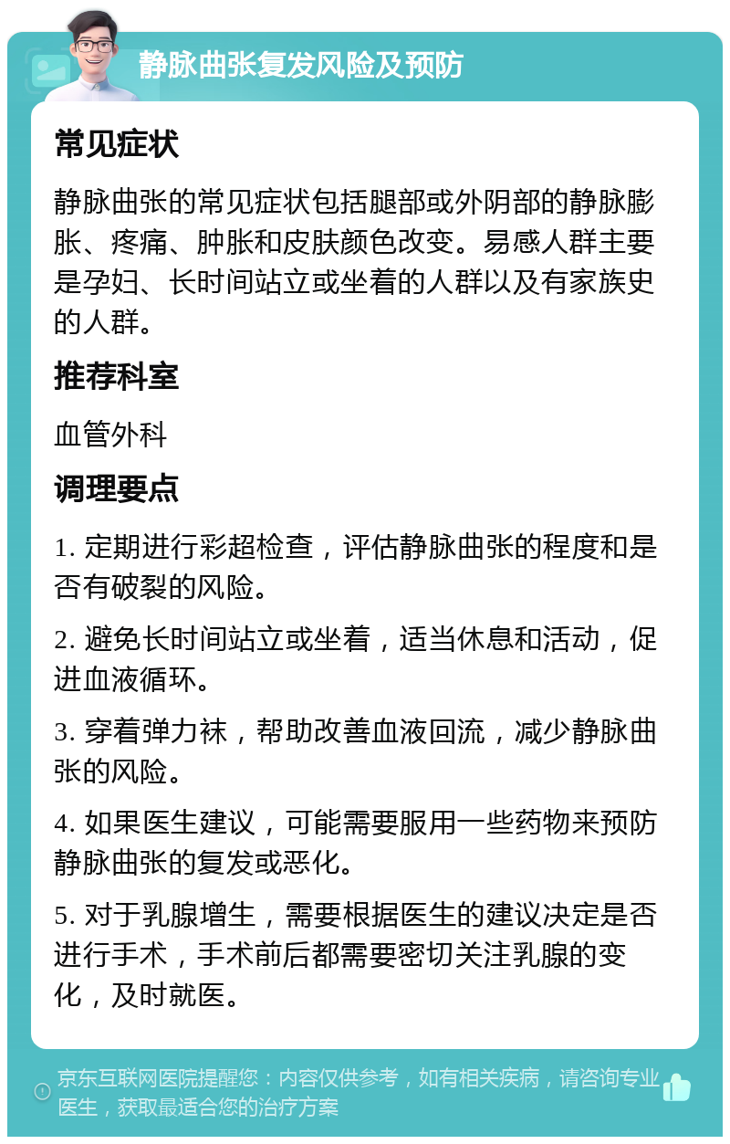 静脉曲张复发风险及预防 常见症状 静脉曲张的常见症状包括腿部或外阴部的静脉膨胀、疼痛、肿胀和皮肤颜色改变。易感人群主要是孕妇、长时间站立或坐着的人群以及有家族史的人群。 推荐科室 血管外科 调理要点 1. 定期进行彩超检查，评估静脉曲张的程度和是否有破裂的风险。 2. 避免长时间站立或坐着，适当休息和活动，促进血液循环。 3. 穿着弹力袜，帮助改善血液回流，减少静脉曲张的风险。 4. 如果医生建议，可能需要服用一些药物来预防静脉曲张的复发或恶化。 5. 对于乳腺增生，需要根据医生的建议决定是否进行手术，手术前后都需要密切关注乳腺的变化，及时就医。