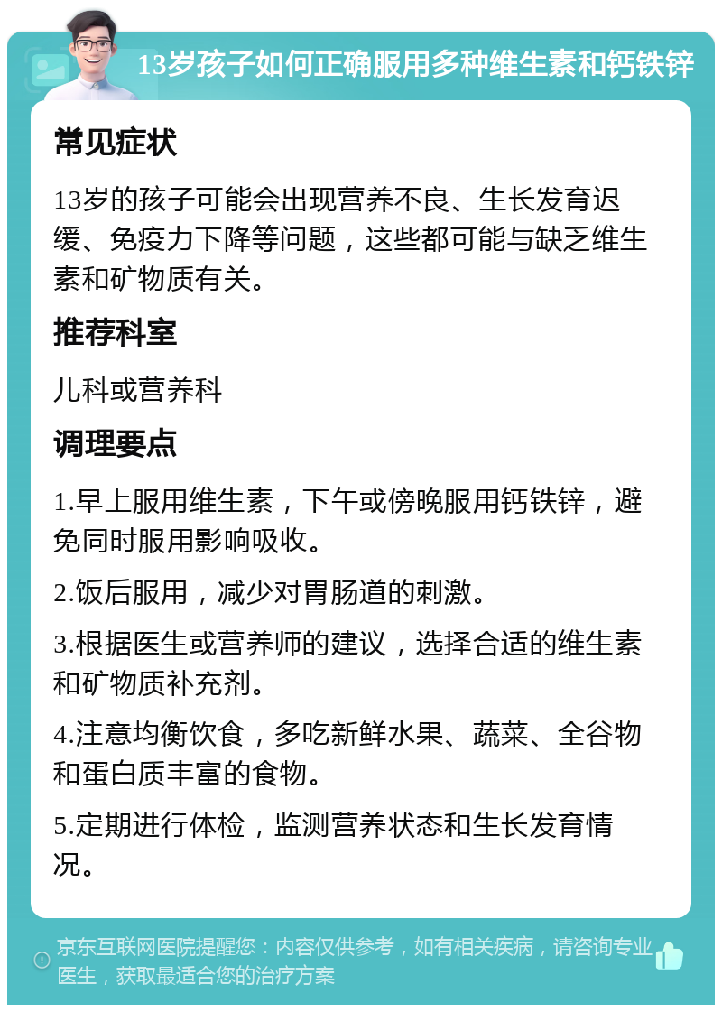 13岁孩子如何正确服用多种维生素和钙铁锌 常见症状 13岁的孩子可能会出现营养不良、生长发育迟缓、免疫力下降等问题，这些都可能与缺乏维生素和矿物质有关。 推荐科室 儿科或营养科 调理要点 1.早上服用维生素，下午或傍晚服用钙铁锌，避免同时服用影响吸收。 2.饭后服用，减少对胃肠道的刺激。 3.根据医生或营养师的建议，选择合适的维生素和矿物质补充剂。 4.注意均衡饮食，多吃新鲜水果、蔬菜、全谷物和蛋白质丰富的食物。 5.定期进行体检，监测营养状态和生长发育情况。