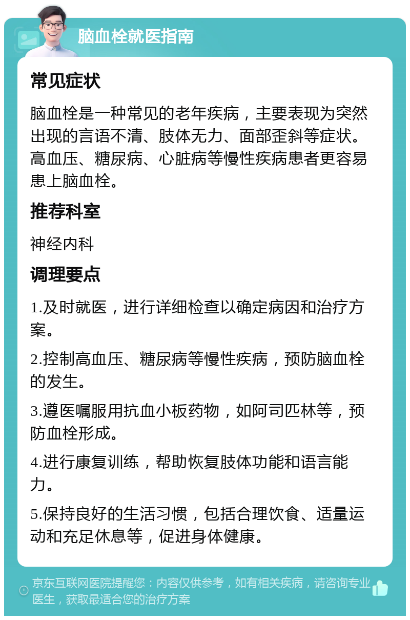 脑血栓就医指南 常见症状 脑血栓是一种常见的老年疾病，主要表现为突然出现的言语不清、肢体无力、面部歪斜等症状。高血压、糖尿病、心脏病等慢性疾病患者更容易患上脑血栓。 推荐科室 神经内科 调理要点 1.及时就医，进行详细检查以确定病因和治疗方案。 2.控制高血压、糖尿病等慢性疾病，预防脑血栓的发生。 3.遵医嘱服用抗血小板药物，如阿司匹林等，预防血栓形成。 4.进行康复训练，帮助恢复肢体功能和语言能力。 5.保持良好的生活习惯，包括合理饮食、适量运动和充足休息等，促进身体健康。