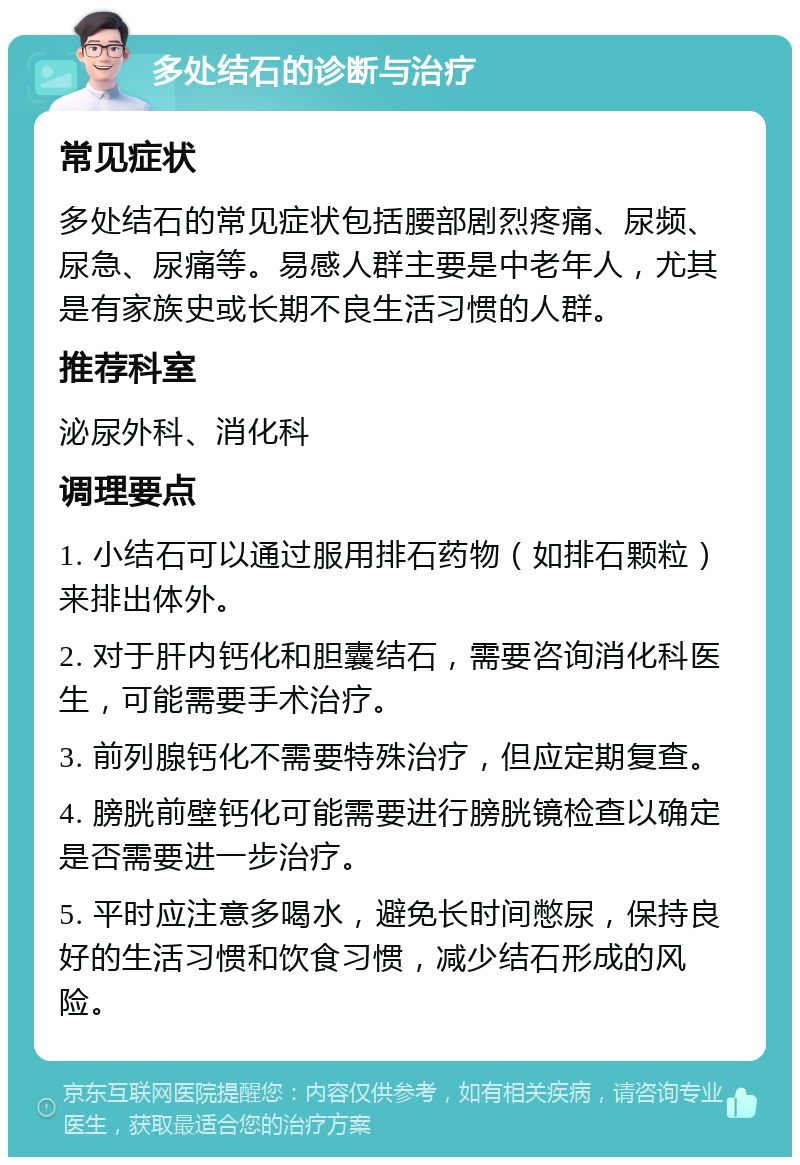 多处结石的诊断与治疗 常见症状 多处结石的常见症状包括腰部剧烈疼痛、尿频、尿急、尿痛等。易感人群主要是中老年人，尤其是有家族史或长期不良生活习惯的人群。 推荐科室 泌尿外科、消化科 调理要点 1. 小结石可以通过服用排石药物（如排石颗粒）来排出体外。 2. 对于肝内钙化和胆囊结石，需要咨询消化科医生，可能需要手术治疗。 3. 前列腺钙化不需要特殊治疗，但应定期复查。 4. 膀胱前壁钙化可能需要进行膀胱镜检查以确定是否需要进一步治疗。 5. 平时应注意多喝水，避免长时间憋尿，保持良好的生活习惯和饮食习惯，减少结石形成的风险。