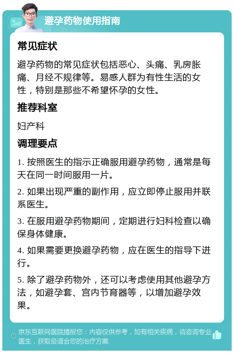 避孕药物使用指南 常见症状 避孕药物的常见症状包括恶心、头痛、乳房胀痛、月经不规律等。易感人群为有性生活的女性，特别是那些不希望怀孕的女性。 推荐科室 妇产科 调理要点 1. 按照医生的指示正确服用避孕药物，通常是每天在同一时间服用一片。 2. 如果出现严重的副作用，应立即停止服用并联系医生。 3. 在服用避孕药物期间，定期进行妇科检查以确保身体健康。 4. 如果需要更换避孕药物，应在医生的指导下进行。 5. 除了避孕药物外，还可以考虑使用其他避孕方法，如避孕套、宫内节育器等，以增加避孕效果。