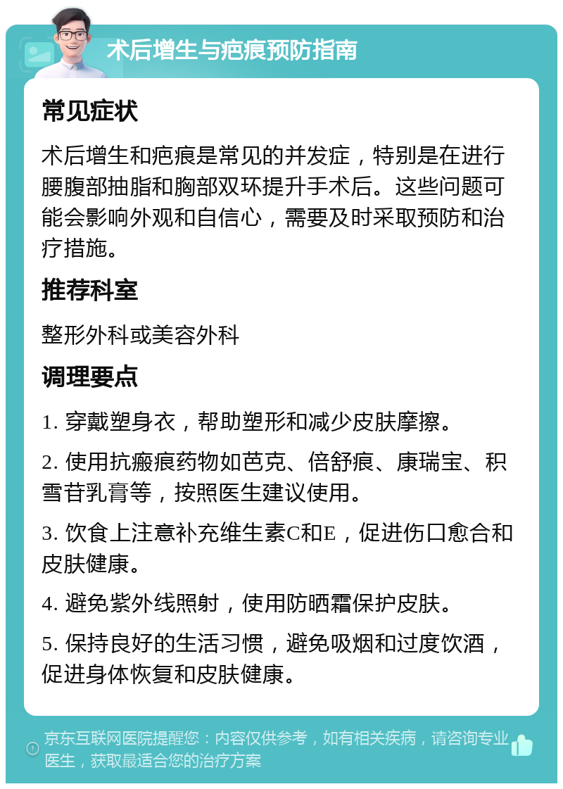 术后增生与疤痕预防指南 常见症状 术后增生和疤痕是常见的并发症，特别是在进行腰腹部抽脂和胸部双环提升手术后。这些问题可能会影响外观和自信心，需要及时采取预防和治疗措施。 推荐科室 整形外科或美容外科 调理要点 1. 穿戴塑身衣，帮助塑形和减少皮肤摩擦。 2. 使用抗瘢痕药物如芭克、倍舒痕、康瑞宝、积雪苷乳膏等，按照医生建议使用。 3. 饮食上注意补充维生素C和E，促进伤口愈合和皮肤健康。 4. 避免紫外线照射，使用防晒霜保护皮肤。 5. 保持良好的生活习惯，避免吸烟和过度饮酒，促进身体恢复和皮肤健康。