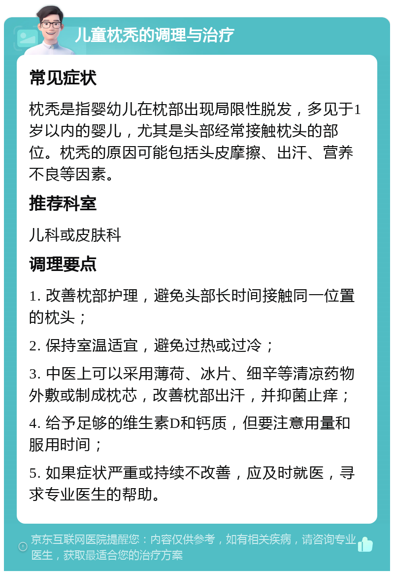 儿童枕秃的调理与治疗 常见症状 枕秃是指婴幼儿在枕部出现局限性脱发，多见于1岁以内的婴儿，尤其是头部经常接触枕头的部位。枕秃的原因可能包括头皮摩擦、出汗、营养不良等因素。 推荐科室 儿科或皮肤科 调理要点 1. 改善枕部护理，避免头部长时间接触同一位置的枕头； 2. 保持室温适宜，避免过热或过冷； 3. 中医上可以采用薄荷、冰片、细辛等清凉药物外敷或制成枕芯，改善枕部出汗，并抑菌止痒； 4. 给予足够的维生素D和钙质，但要注意用量和服用时间； 5. 如果症状严重或持续不改善，应及时就医，寻求专业医生的帮助。