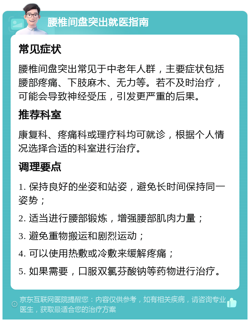 腰椎间盘突出就医指南 常见症状 腰椎间盘突出常见于中老年人群，主要症状包括腰部疼痛、下肢麻木、无力等。若不及时治疗，可能会导致神经受压，引发更严重的后果。 推荐科室 康复科、疼痛科或理疗科均可就诊，根据个人情况选择合适的科室进行治疗。 调理要点 1. 保持良好的坐姿和站姿，避免长时间保持同一姿势； 2. 适当进行腰部锻炼，增强腰部肌肉力量； 3. 避免重物搬运和剧烈运动； 4. 可以使用热敷或冷敷来缓解疼痛； 5. 如果需要，口服双氯芬酸钠等药物进行治疗。