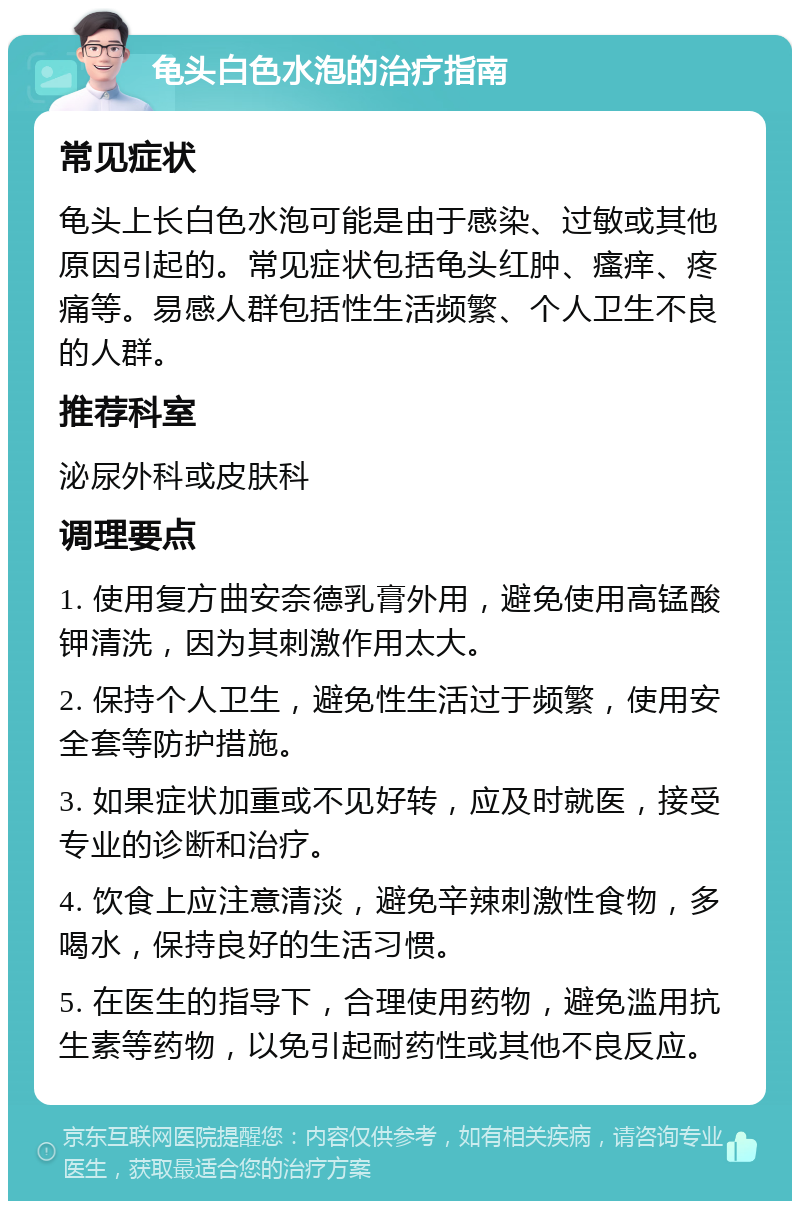 龟头白色水泡的治疗指南 常见症状 龟头上长白色水泡可能是由于感染、过敏或其他原因引起的。常见症状包括龟头红肿、瘙痒、疼痛等。易感人群包括性生活频繁、个人卫生不良的人群。 推荐科室 泌尿外科或皮肤科 调理要点 1. 使用复方曲安奈德乳膏外用，避免使用高锰酸钾清洗，因为其刺激作用太大。 2. 保持个人卫生，避免性生活过于频繁，使用安全套等防护措施。 3. 如果症状加重或不见好转，应及时就医，接受专业的诊断和治疗。 4. 饮食上应注意清淡，避免辛辣刺激性食物，多喝水，保持良好的生活习惯。 5. 在医生的指导下，合理使用药物，避免滥用抗生素等药物，以免引起耐药性或其他不良反应。