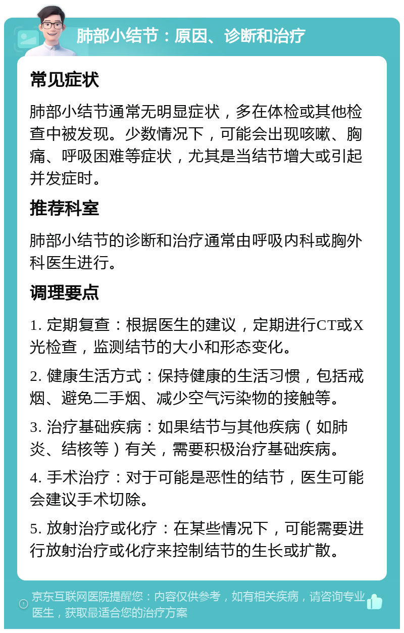 肺部小结节：原因、诊断和治疗 常见症状 肺部小结节通常无明显症状，多在体检或其他检查中被发现。少数情况下，可能会出现咳嗽、胸痛、呼吸困难等症状，尤其是当结节增大或引起并发症时。 推荐科室 肺部小结节的诊断和治疗通常由呼吸内科或胸外科医生进行。 调理要点 1. 定期复查：根据医生的建议，定期进行CT或X光检查，监测结节的大小和形态变化。 2. 健康生活方式：保持健康的生活习惯，包括戒烟、避免二手烟、减少空气污染物的接触等。 3. 治疗基础疾病：如果结节与其他疾病（如肺炎、结核等）有关，需要积极治疗基础疾病。 4. 手术治疗：对于可能是恶性的结节，医生可能会建议手术切除。 5. 放射治疗或化疗：在某些情况下，可能需要进行放射治疗或化疗来控制结节的生长或扩散。