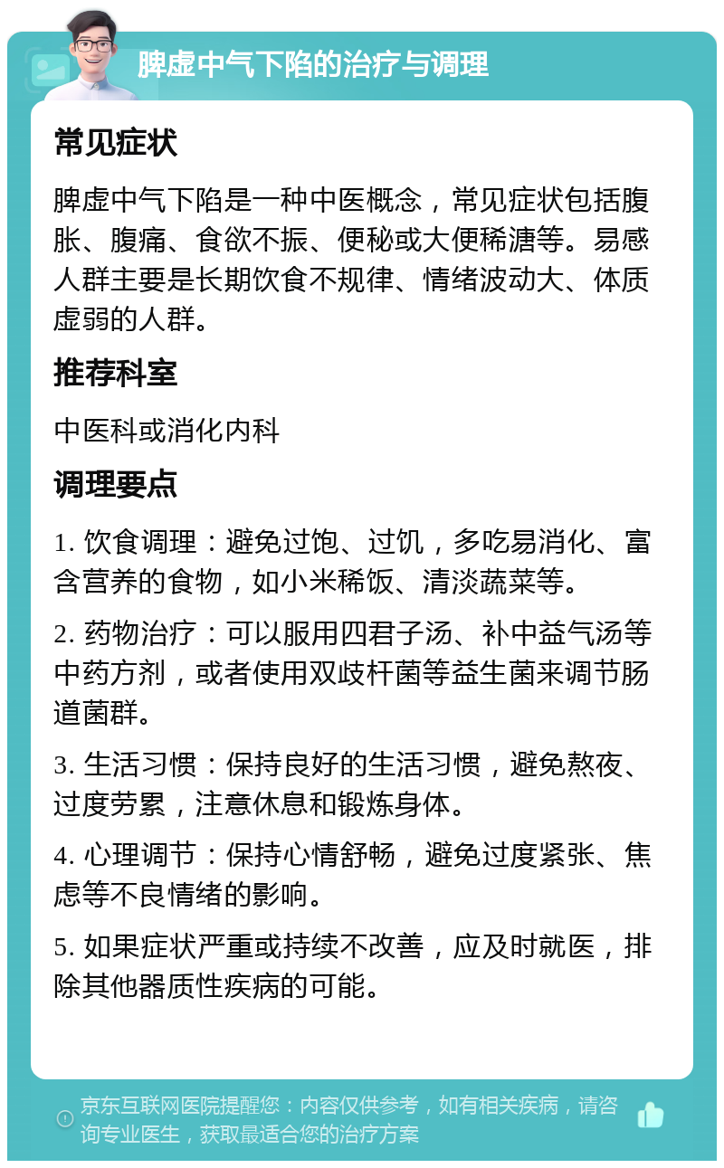 脾虚中气下陷的治疗与调理 常见症状 脾虚中气下陷是一种中医概念，常见症状包括腹胀、腹痛、食欲不振、便秘或大便稀溏等。易感人群主要是长期饮食不规律、情绪波动大、体质虚弱的人群。 推荐科室 中医科或消化内科 调理要点 1. 饮食调理：避免过饱、过饥，多吃易消化、富含营养的食物，如小米稀饭、清淡蔬菜等。 2. 药物治疗：可以服用四君子汤、补中益气汤等中药方剂，或者使用双歧杆菌等益生菌来调节肠道菌群。 3. 生活习惯：保持良好的生活习惯，避免熬夜、过度劳累，注意休息和锻炼身体。 4. 心理调节：保持心情舒畅，避免过度紧张、焦虑等不良情绪的影响。 5. 如果症状严重或持续不改善，应及时就医，排除其他器质性疾病的可能。