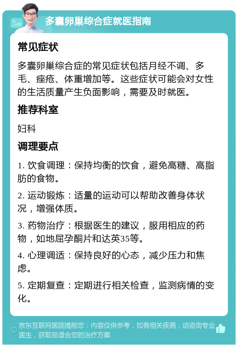 多囊卵巢综合症就医指南 常见症状 多囊卵巢综合症的常见症状包括月经不调、多毛、痤疮、体重增加等。这些症状可能会对女性的生活质量产生负面影响，需要及时就医。 推荐科室 妇科 调理要点 1. 饮食调理：保持均衡的饮食，避免高糖、高脂肪的食物。 2. 运动锻炼：适量的运动可以帮助改善身体状况，增强体质。 3. 药物治疗：根据医生的建议，服用相应的药物，如地屈孕酮片和达英35等。 4. 心理调适：保持良好的心态，减少压力和焦虑。 5. 定期复查：定期进行相关检查，监测病情的变化。