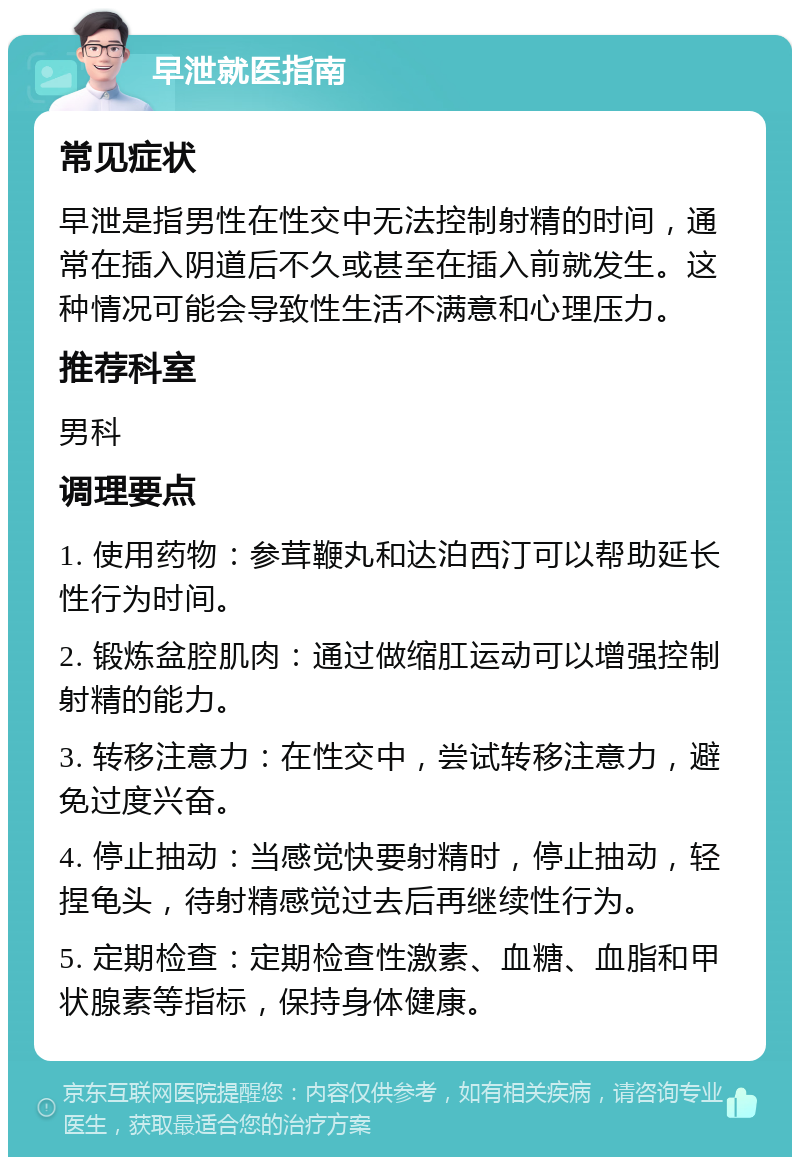 早泄就医指南 常见症状 早泄是指男性在性交中无法控制射精的时间，通常在插入阴道后不久或甚至在插入前就发生。这种情况可能会导致性生活不满意和心理压力。 推荐科室 男科 调理要点 1. 使用药物：参茸鞭丸和达泊西汀可以帮助延长性行为时间。 2. 锻炼盆腔肌肉：通过做缩肛运动可以增强控制射精的能力。 3. 转移注意力：在性交中，尝试转移注意力，避免过度兴奋。 4. 停止抽动：当感觉快要射精时，停止抽动，轻捏龟头，待射精感觉过去后再继续性行为。 5. 定期检查：定期检查性激素、血糖、血脂和甲状腺素等指标，保持身体健康。