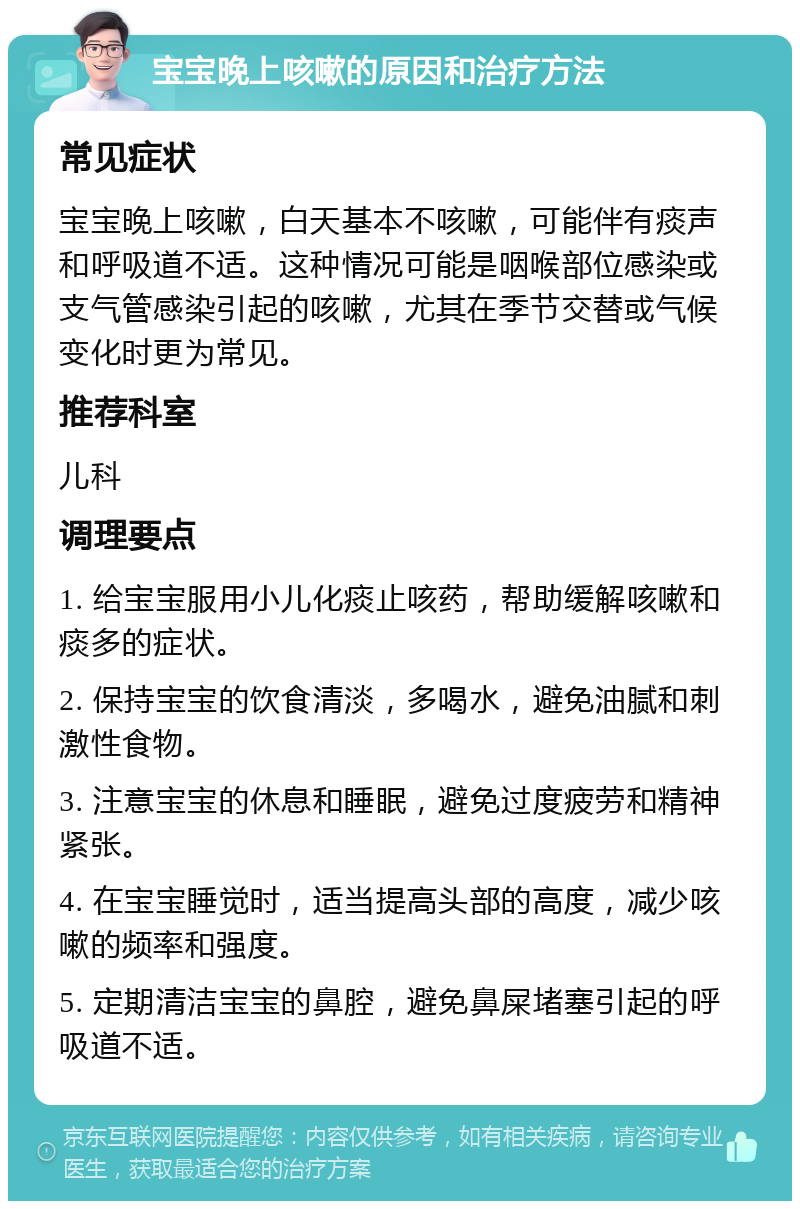 宝宝晚上咳嗽的原因和治疗方法 常见症状 宝宝晚上咳嗽，白天基本不咳嗽，可能伴有痰声和呼吸道不适。这种情况可能是咽喉部位感染或支气管感染引起的咳嗽，尤其在季节交替或气候变化时更为常见。 推荐科室 儿科 调理要点 1. 给宝宝服用小儿化痰止咳药，帮助缓解咳嗽和痰多的症状。 2. 保持宝宝的饮食清淡，多喝水，避免油腻和刺激性食物。 3. 注意宝宝的休息和睡眠，避免过度疲劳和精神紧张。 4. 在宝宝睡觉时，适当提高头部的高度，减少咳嗽的频率和强度。 5. 定期清洁宝宝的鼻腔，避免鼻屎堵塞引起的呼吸道不适。