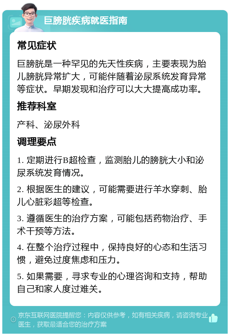 巨膀胱疾病就医指南 常见症状 巨膀胱是一种罕见的先天性疾病，主要表现为胎儿膀胱异常扩大，可能伴随着泌尿系统发育异常等症状。早期发现和治疗可以大大提高成功率。 推荐科室 产科、泌尿外科 调理要点 1. 定期进行B超检查，监测胎儿的膀胱大小和泌尿系统发育情况。 2. 根据医生的建议，可能需要进行羊水穿刺、胎儿心脏彩超等检查。 3. 遵循医生的治疗方案，可能包括药物治疗、手术干预等方法。 4. 在整个治疗过程中，保持良好的心态和生活习惯，避免过度焦虑和压力。 5. 如果需要，寻求专业的心理咨询和支持，帮助自己和家人度过难关。