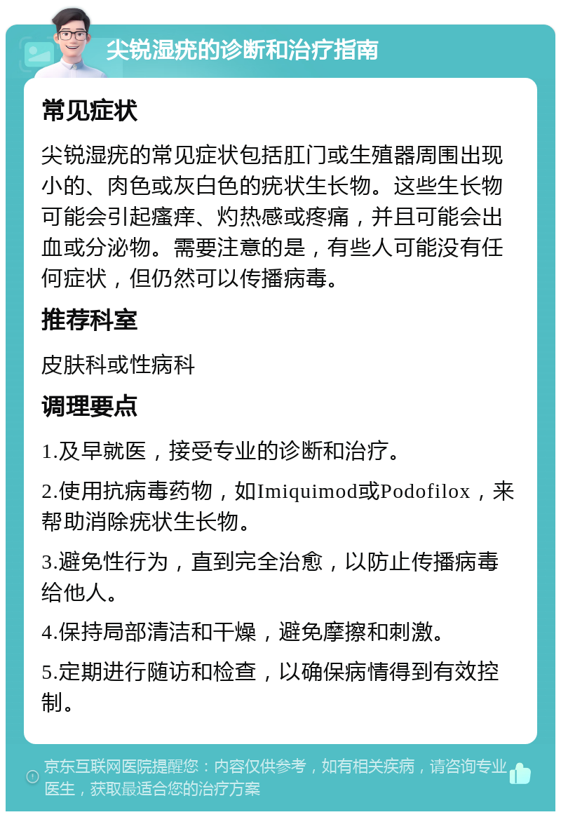 尖锐湿疣的诊断和治疗指南 常见症状 尖锐湿疣的常见症状包括肛门或生殖器周围出现小的、肉色或灰白色的疣状生长物。这些生长物可能会引起瘙痒、灼热感或疼痛，并且可能会出血或分泌物。需要注意的是，有些人可能没有任何症状，但仍然可以传播病毒。 推荐科室 皮肤科或性病科 调理要点 1.及早就医，接受专业的诊断和治疗。 2.使用抗病毒药物，如Imiquimod或Podofilox，来帮助消除疣状生长物。 3.避免性行为，直到完全治愈，以防止传播病毒给他人。 4.保持局部清洁和干燥，避免摩擦和刺激。 5.定期进行随访和检查，以确保病情得到有效控制。