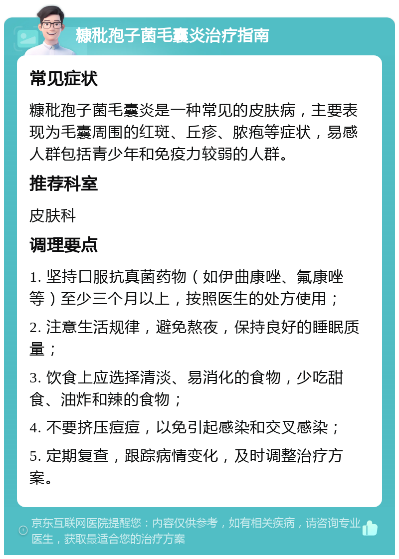 糠秕孢子菌毛囊炎治疗指南 常见症状 糠秕孢子菌毛囊炎是一种常见的皮肤病，主要表现为毛囊周围的红斑、丘疹、脓疱等症状，易感人群包括青少年和免疫力较弱的人群。 推荐科室 皮肤科 调理要点 1. 坚持口服抗真菌药物（如伊曲康唑、氟康唑等）至少三个月以上，按照医生的处方使用； 2. 注意生活规律，避免熬夜，保持良好的睡眠质量； 3. 饮食上应选择清淡、易消化的食物，少吃甜食、油炸和辣的食物； 4. 不要挤压痘痘，以免引起感染和交叉感染； 5. 定期复查，跟踪病情变化，及时调整治疗方案。