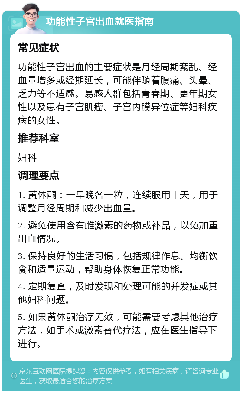 功能性子宫出血就医指南 常见症状 功能性子宫出血的主要症状是月经周期紊乱、经血量增多或经期延长，可能伴随着腹痛、头晕、乏力等不适感。易感人群包括青春期、更年期女性以及患有子宫肌瘤、子宫内膜异位症等妇科疾病的女性。 推荐科室 妇科 调理要点 1. 黄体酮：一早晚各一粒，连续服用十天，用于调整月经周期和减少出血量。 2. 避免使用含有雌激素的药物或补品，以免加重出血情况。 3. 保持良好的生活习惯，包括规律作息、均衡饮食和适量运动，帮助身体恢复正常功能。 4. 定期复查，及时发现和处理可能的并发症或其他妇科问题。 5. 如果黄体酮治疗无效，可能需要考虑其他治疗方法，如手术或激素替代疗法，应在医生指导下进行。