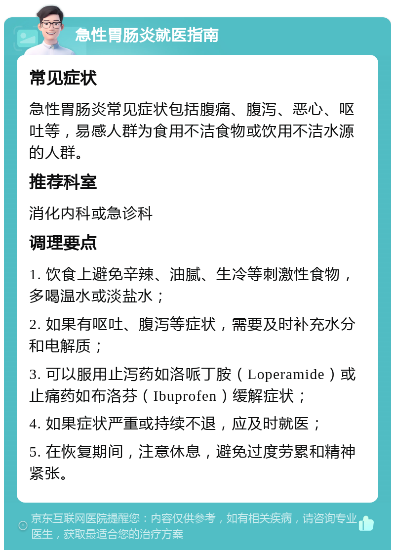 急性胃肠炎就医指南 常见症状 急性胃肠炎常见症状包括腹痛、腹泻、恶心、呕吐等，易感人群为食用不洁食物或饮用不洁水源的人群。 推荐科室 消化内科或急诊科 调理要点 1. 饮食上避免辛辣、油腻、生冷等刺激性食物，多喝温水或淡盐水； 2. 如果有呕吐、腹泻等症状，需要及时补充水分和电解质； 3. 可以服用止泻药如洛哌丁胺（Loperamide）或止痛药如布洛芬（Ibuprofen）缓解症状； 4. 如果症状严重或持续不退，应及时就医； 5. 在恢复期间，注意休息，避免过度劳累和精神紧张。