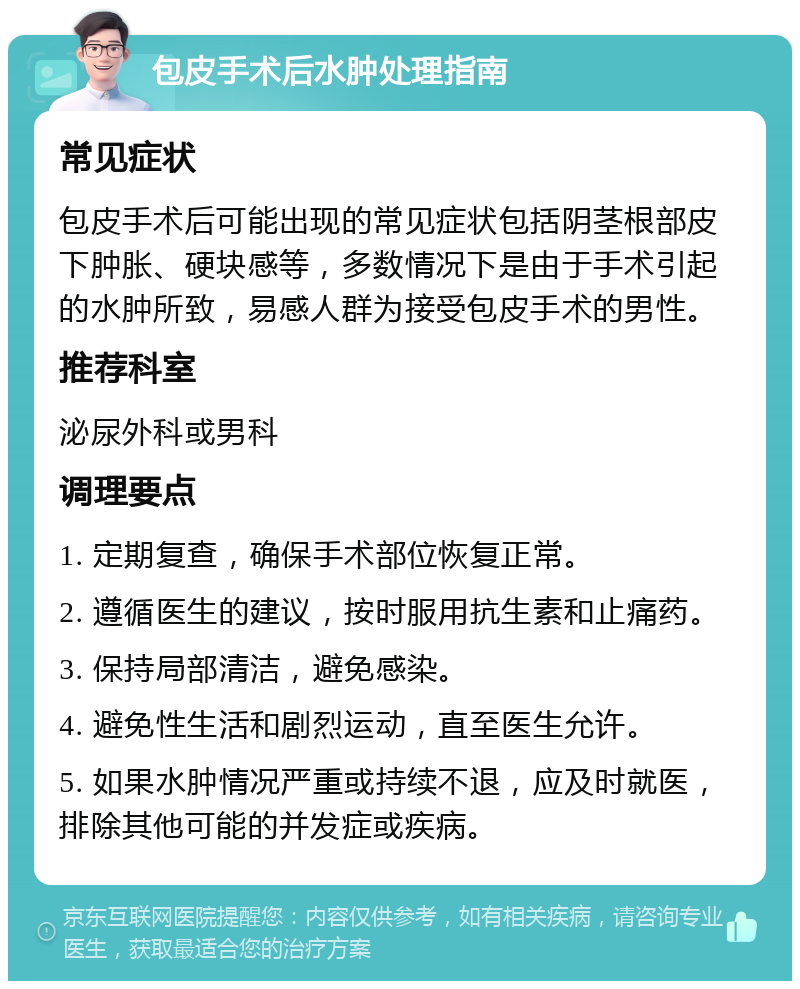 包皮手术后水肿处理指南 常见症状 包皮手术后可能出现的常见症状包括阴茎根部皮下肿胀、硬块感等，多数情况下是由于手术引起的水肿所致，易感人群为接受包皮手术的男性。 推荐科室 泌尿外科或男科 调理要点 1. 定期复查，确保手术部位恢复正常。 2. 遵循医生的建议，按时服用抗生素和止痛药。 3. 保持局部清洁，避免感染。 4. 避免性生活和剧烈运动，直至医生允许。 5. 如果水肿情况严重或持续不退，应及时就医，排除其他可能的并发症或疾病。